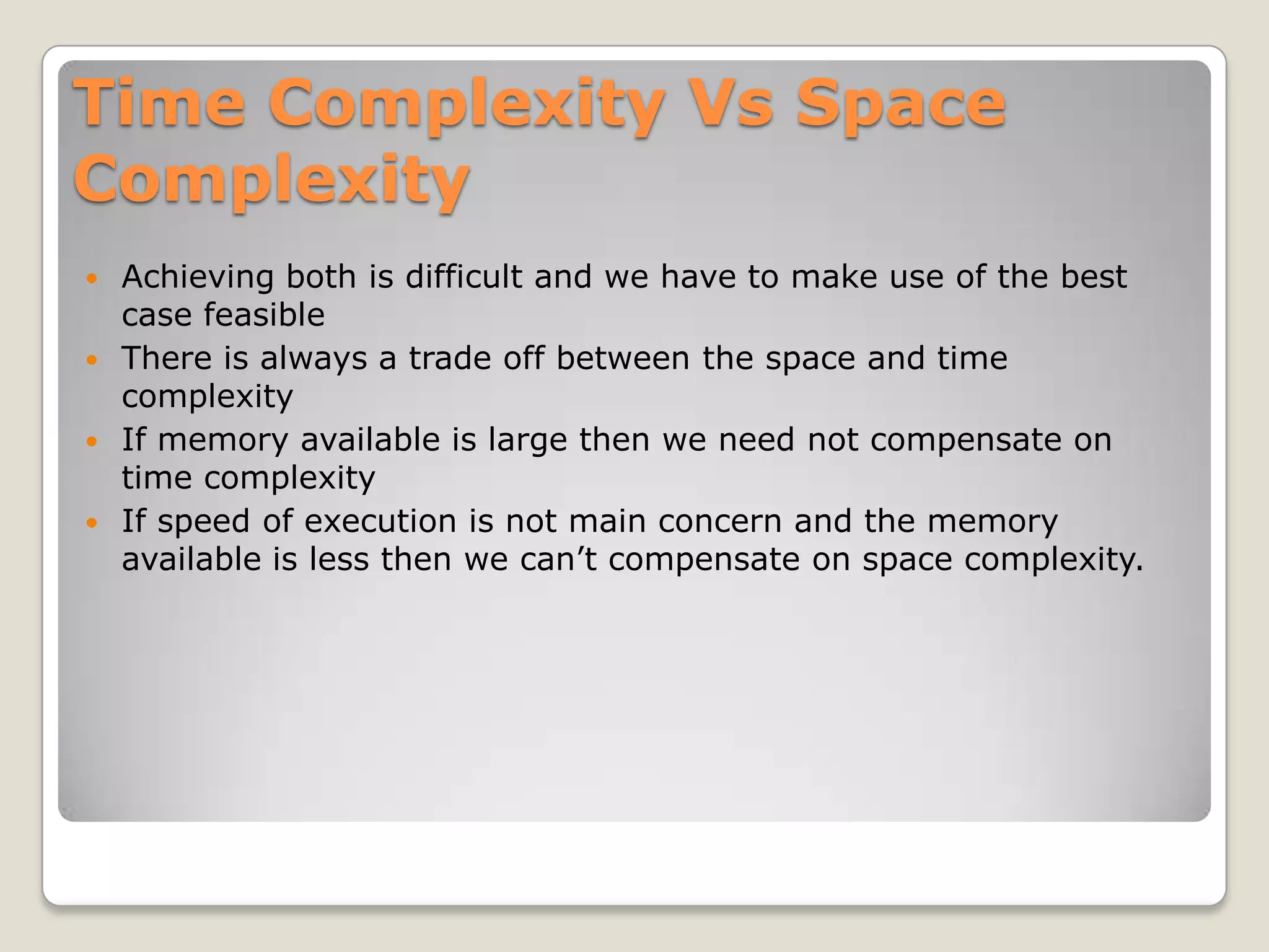 Time Complexity Vs Space
Complexity
 Achieving both is difficult and we have to make use of the best
  case feasible
 There is always a trade off between the space and time
  complexity
 If memory available is large then we need not compensate on
  time complexity
 If speed of execution is not main concern and the memory
  available is less then we can’t compensate on space complexity.
 
