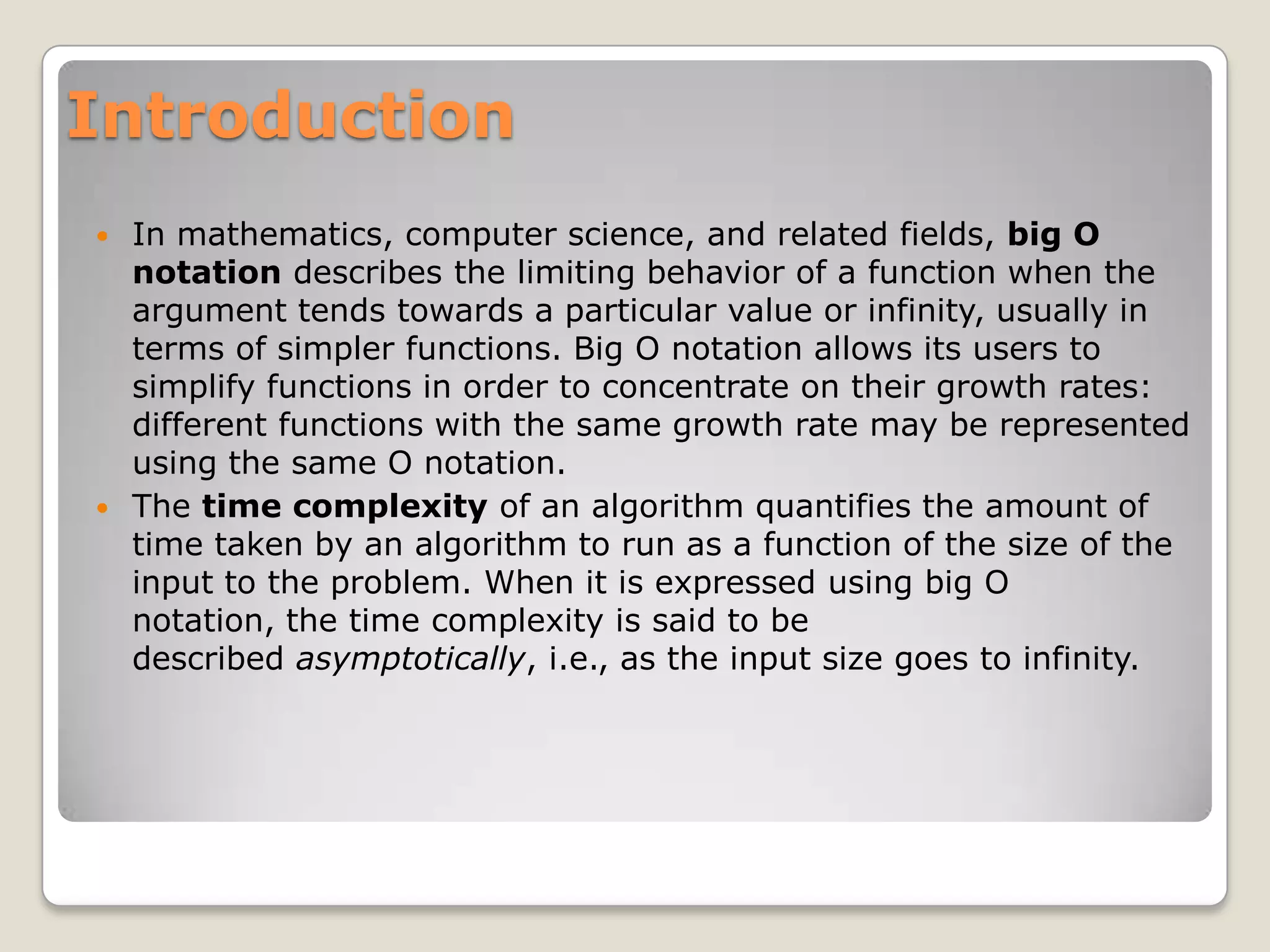Introduction
 In mathematics, computer science, and related fields, big O
  notation describes the limiting behavior of a function when the
  argument tends towards a particular value or infinity, usually in
  terms of simpler functions. Big O notation allows its users to
  simplify functions in order to concentrate on their growth rates:
  different functions with the same growth rate may be represented
  using the same O notation.
 The time complexity of an algorithm quantifies the amount of
  time taken by an algorithm to run as a function of the size of the
  input to the problem. When it is expressed using big O
  notation, the time complexity is said to be
  described asymptotically, i.e., as the input size goes to infinity.
 