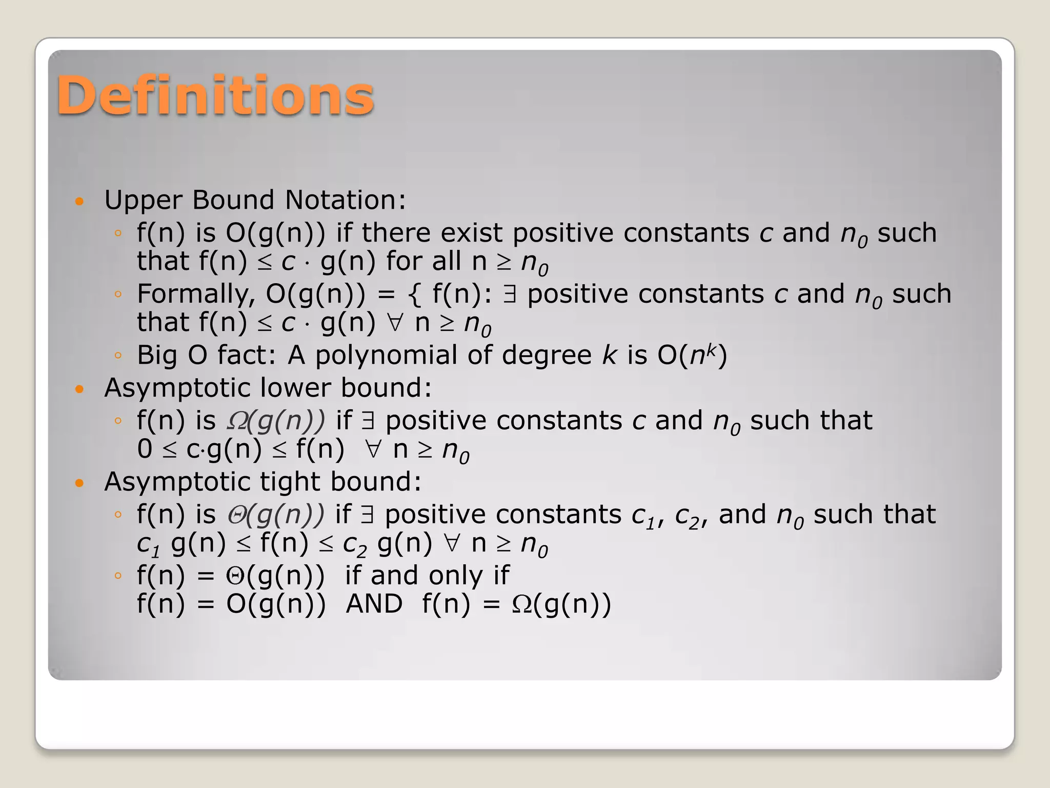 Definitions
 Upper Bound Notation:
   ◦ f(n) is O(g(n)) if there exist positive constants c and n0 such
     that f(n) c g(n) for all n n0
   ◦ Formally, O(g(n)) = { f(n): positive constants c and n0 such
     that f(n) c g(n) n n0
   ◦ Big O fact: A polynomial of degree k is O(nk)
 Asymptotic lower bound:
   ◦ f(n) is (g(n)) if positive constants c and n0 such that
     0 c g(n) f(n)        n n0
 Asymptotic tight bound:
   ◦ f(n) is (g(n)) if positive constants c1, c2, and n0 such that
     c1 g(n) f(n) c2 g(n) n n0
   ◦ f(n) = (g(n)) if and only if
     f(n) = O(g(n)) AND f(n) = (g(n))
 