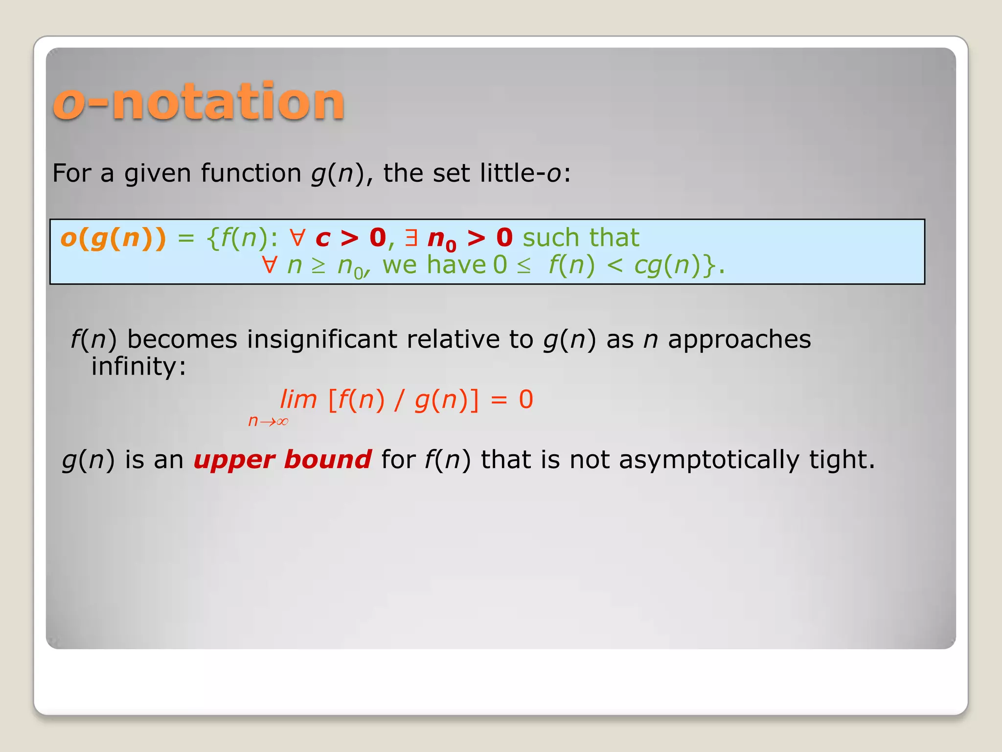 o-notation
For a given function g(n), the set little-o:

o(g(n)) = {f(n):     c > 0, n0 > 0 such that
                    n n0, we have 0  f(n) < cg(n)}.

 f(n) becomes insignificant relative to g(n) as n approaches
   infinity:
                 lim [f(n) / g(n)] = 0
                n

g(n) is an upper bound for f(n) that is not asymptotically tight.
 