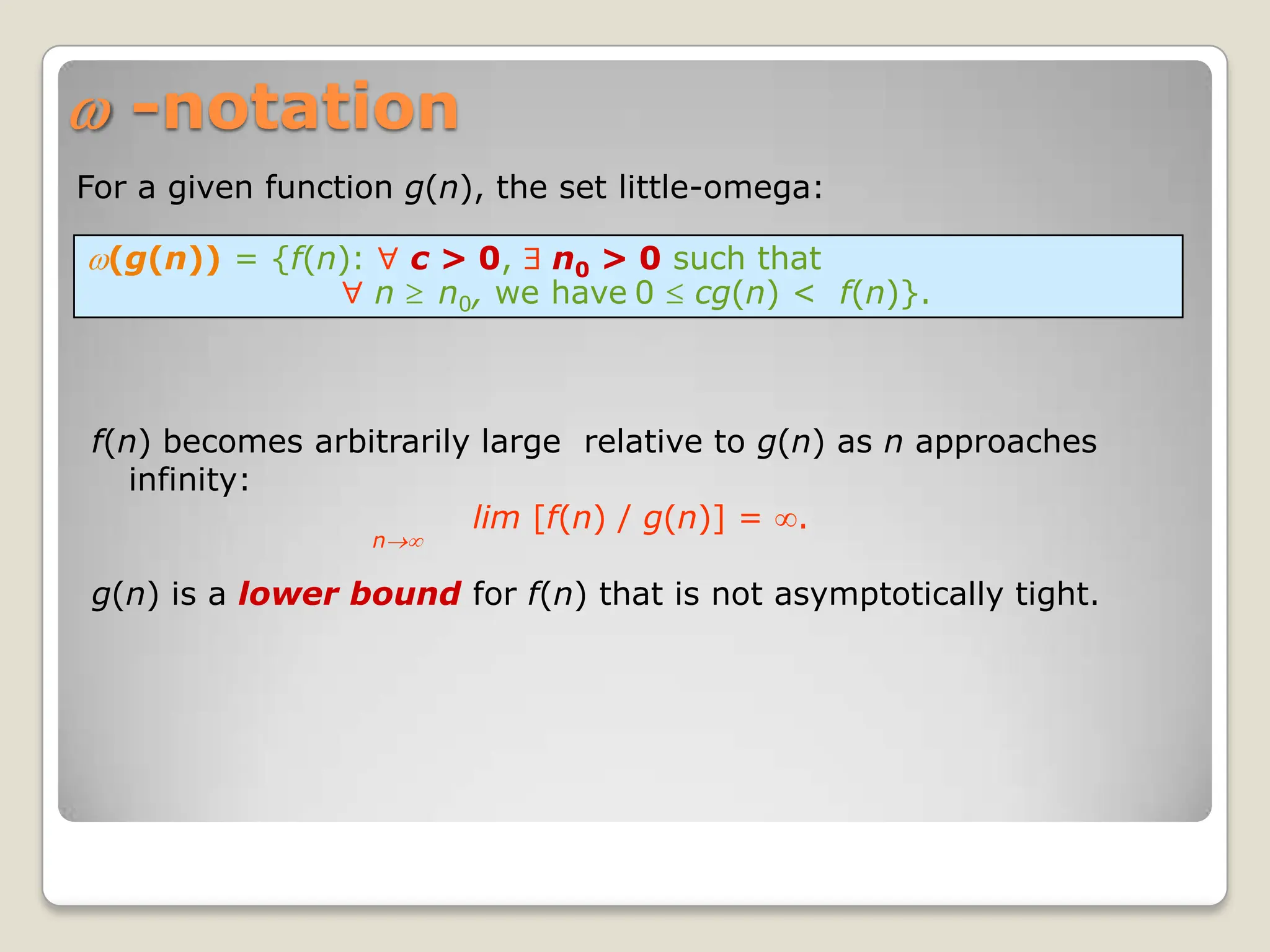 (g(n)) = {f(n): c > 0, n0 > 0 such that
n n0, we have 0 cg(n) < f(n)}.
-notation
f(n) becomes arbitrarily large relative to g(n) as n approaches
infinity:
lim [f(n) / g(n)] = .
n
g(n) is a lower bound for f(n) that is not asymptotically tight.
For a given function g(n), the set little-omega:
 