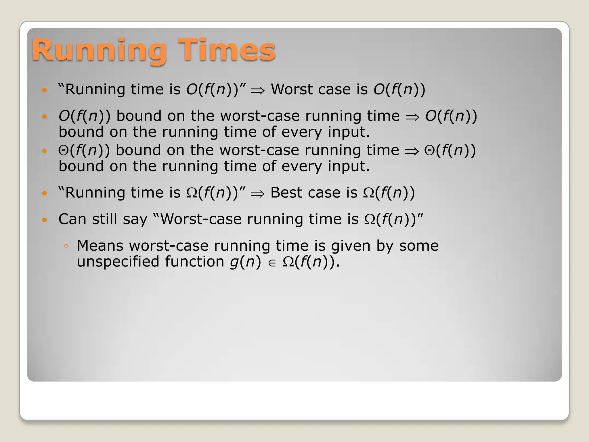Running Times
 “Running time is O(f(n))” Worst case is O(f(n))
 O(f(n)) bound on the worst-case running time O(f(n))
bound on the running time of every input.
 (f(n)) bound on the worst-case running time (f(n))
bound on the running time of every input.
 “Running time is (f(n))” Best case is (f(n))
 Can still say “Worst-case running time is (f(n))”
◦ Means worst-case running time is given by some
unspecified function g(n) (f(n)).
 