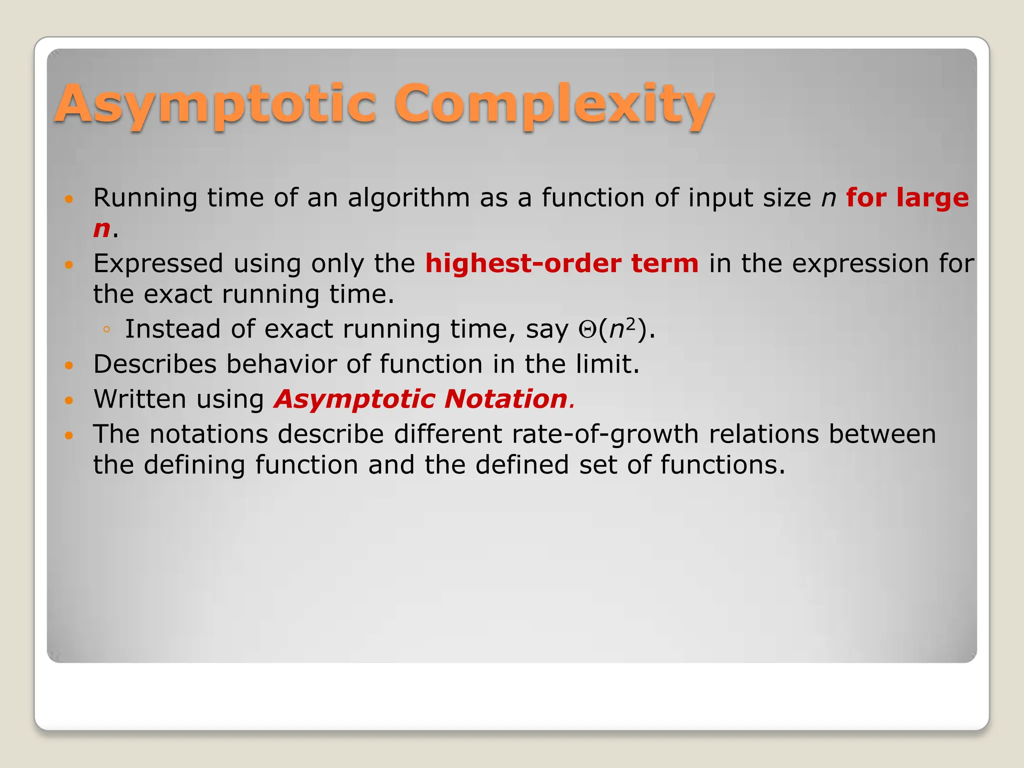 Asymptotic Complexity
 Running time of an algorithm as a function of input size n for large
n.
 Expressed using only the highest-order term in the expression for
the exact running time.
◦ Instead of exact running time, say (n2).
 Describes behavior of function in the limit.
 Written using Asymptotic Notation.
 The notations describe different rate-of-growth relations between
the defining function and the defined set of functions.
 