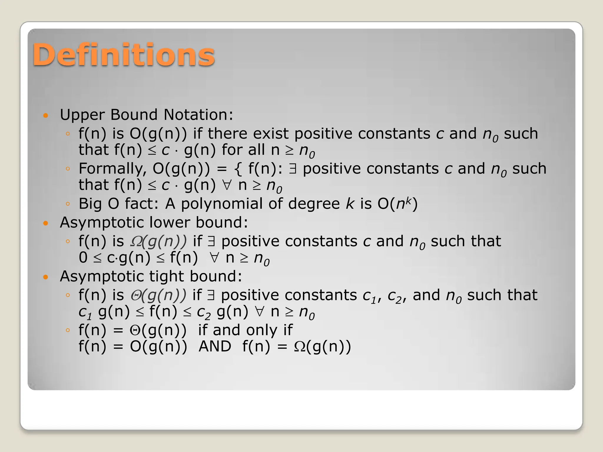 Definitions
 Upper Bound Notation:
◦ f(n) is O(g(n)) if there exist positive constants c and n0 such
that f(n) c g(n) for all n n0
◦ Formally, O(g(n)) = { f(n): positive constants c and n0 such
that f(n) c g(n) n n0
◦ Big O fact: A polynomial of degree k is O(nk)
 Asymptotic lower bound:
◦ f(n) is (g(n)) if positive constants c and n0 such that
0 c g(n) f(n) n n0
 Asymptotic tight bound:
◦ f(n) is (g(n)) if positive constants c1, c2, and n0 such that
c1 g(n) f(n) c2 g(n) n n0
◦ f(n) = (g(n)) if and only if
f(n) = O(g(n)) AND f(n) = (g(n))
 