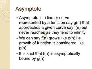 Asymptote
 Asymptote is a line or curve
represented by a function say g(n) that
approaches a given curve say f(n) but
never reaches as they tend to infinity
 We can say f(n) grows like g(n) i.e.
growth of function is considered like
g(n)
 It is said that f(n) is asymptotically
bound by g(n)
 
