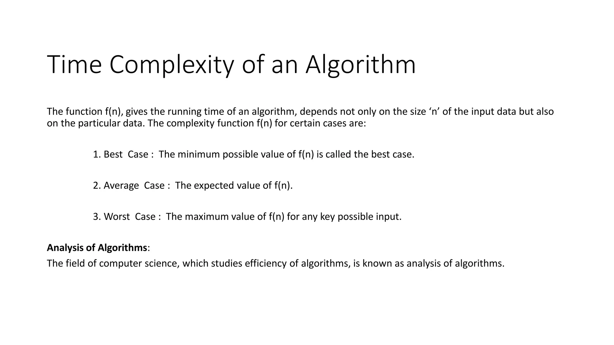 Time Complexity of an Algorithm
The function f(n), gives the running time of an algorithm, depends not only on the size ‘n’ of the input data but also
on the particular data. The complexity function f(n) for certain cases are:
1. Best Case : The minimum possible value of f(n) is called the best case.
2. Average Case : The expected value of f(n).
3. Worst Case : The maximum value of f(n) for any key possible input.
Analysis of Algorithms:
The field of computer science, which studies efficiency of algorithms, is known as analysis of algorithms.
 
