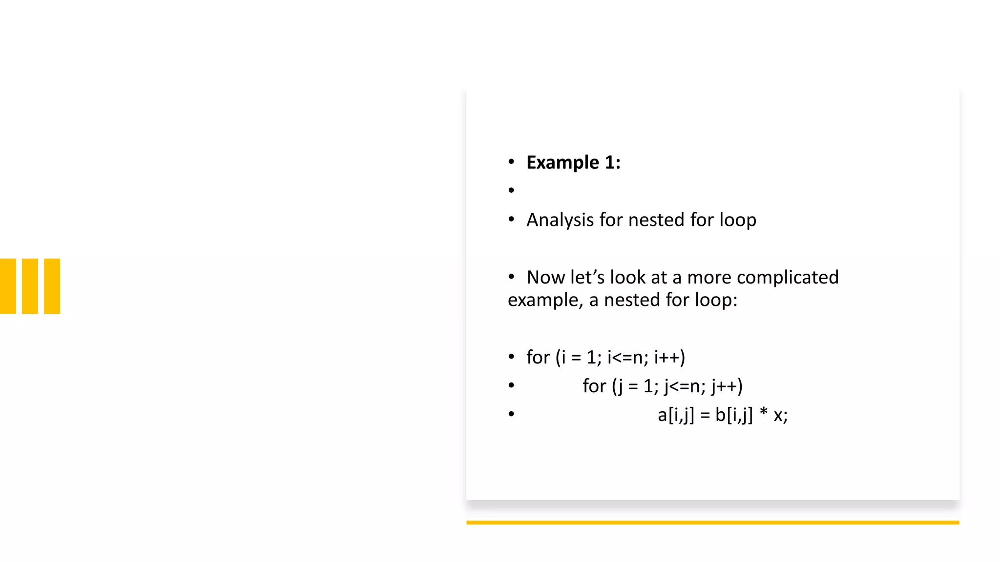 • Example 1:
•
• Analysis for nested for loop
• Now let’s look at a more complicated
example, a nested for loop:
• for (i = 1; i<=n; i++)
• for (j = 1; j<=n; j++)
• a[i,j] = b[i,j] * x;
 