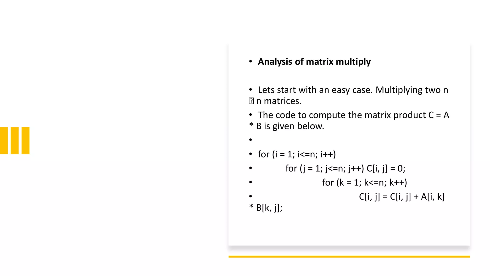 • Analysis of matrix multiply
• Lets start with an easy case. Multiplying two n
n matrices.
• The code to compute the matrix product C = A
* B is given below.
•
• for (i = 1; i<=n; i++)
• for (j = 1; j<=n; j++) C[i, j] = 0;
• for (k = 1; k<=n; k++)
• C[i, j] = C[i, j] + A[i, k]
* B[k, j];
 
