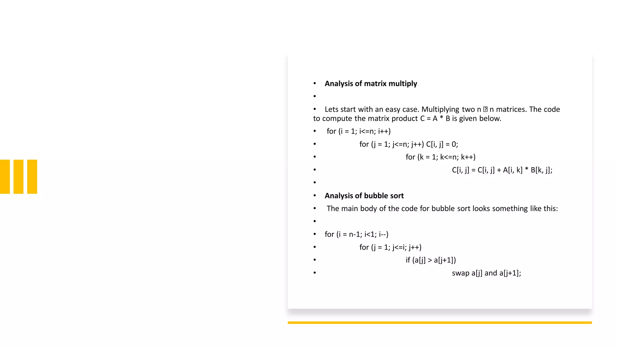 • Analysis of matrix multiply
•
• Lets start with an easy case. Multiplying two n n matrices. The code
to compute the matrix product C = A * B is given below.
• for (i = 1; i<=n; i++)
• for (j = 1; j<=n; j++) C[i, j] = 0;
• for (k = 1; k<=n; k++)
• C[i, j] = C[i, j] + A[i, k] * B[k, j];
•
• Analysis of bubble sort
• The main body of the code for bubble sort looks something like this:
•
• for (i = n-1; i<1; i--)
• for (j = 1; j<=i; j++)
• if (a[j] > a[j+1])
• swap a[j] and a[j+1];
 