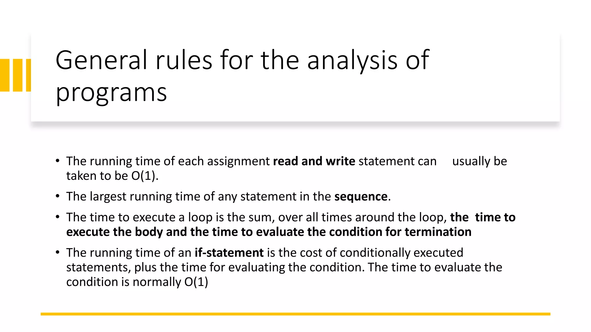General rules for the analysis of
programs
• The running time of each assignment read and write statement can usually be
taken to be O(1).
• The largest running time of any statement in the sequence.
• The time to execute a loop is the sum, over all times around the loop, the time to
execute the body and the time to evaluate the condition for termination
• The running time of an if-statement is the cost of conditionally executed
statements, plus the time for evaluating the condition. The time to evaluate the
condition is normally O(1)
 
