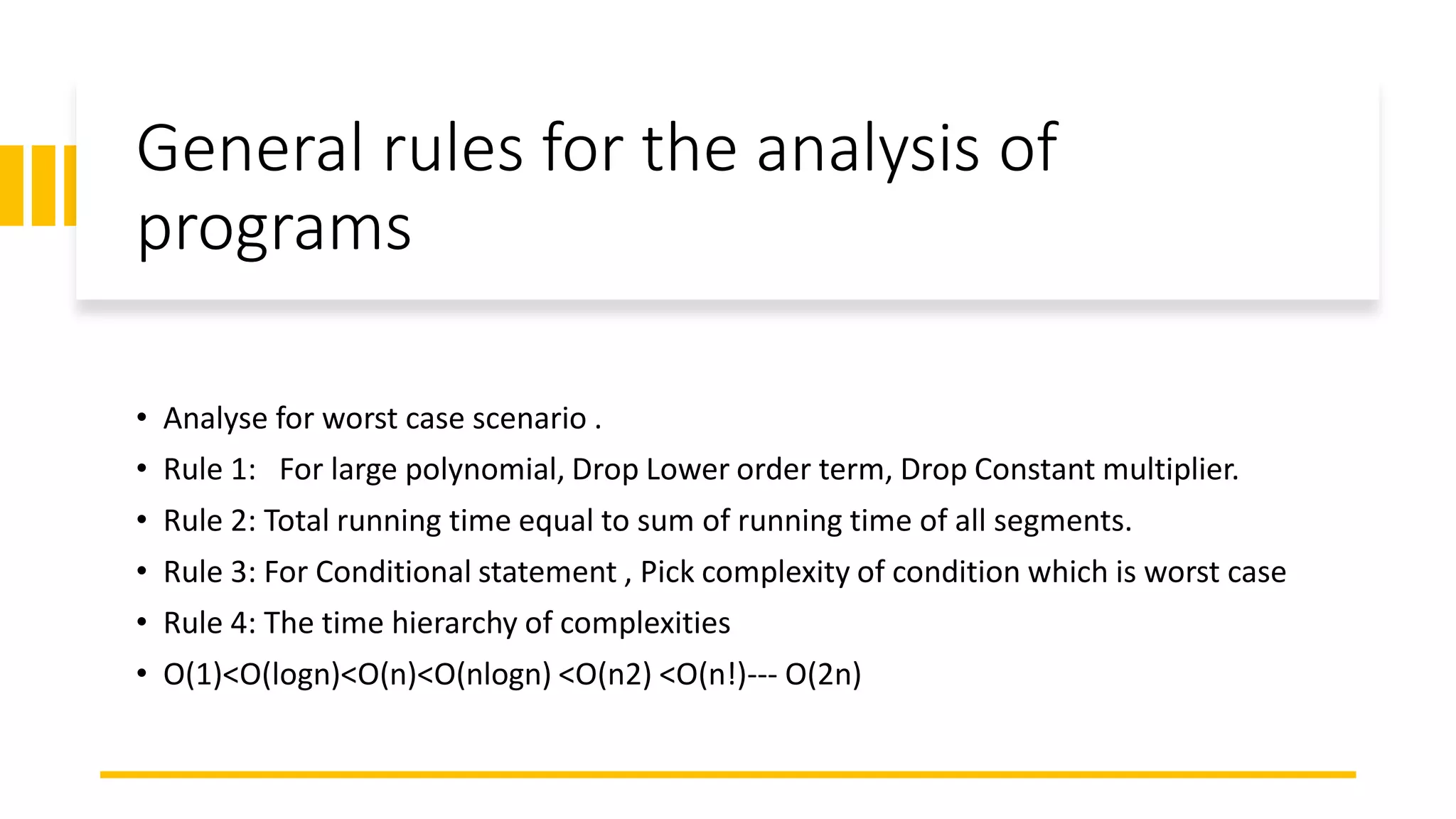 General rules for the analysis of
programs
• Analyse for worst case scenario .
• Rule 1: For large polynomial, Drop Lower order term, Drop Constant multiplier.
• Rule 2: Total running time equal to sum of running time of all segments.
• Rule 3: For Conditional statement , Pick complexity of condition which is worst case
• Rule 4: The time hierarchy of complexities
• O(1)<O(logn)<O(n)<O(nlogn) <O(n2) <O(n!)--- O(2n)
 