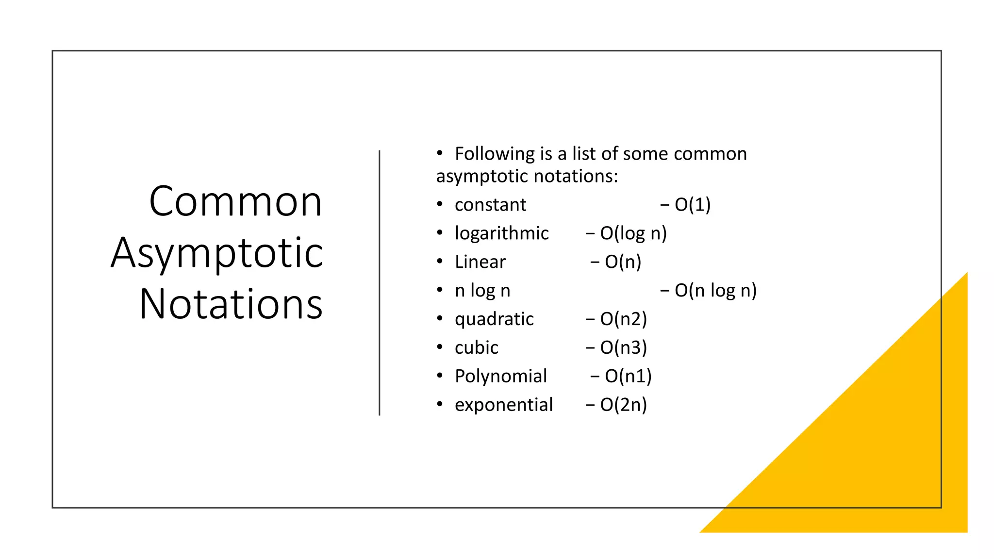 Common
Asymptotic
Notations
• Following is a list of some common
asymptotic notations:
• constant − Ο(1)
• logarithmic − Ο(log n)
• Linear − Ο(n)
• n log n − Ο(n log n)
• quadratic − Ο(n2)
• cubic − Ο(n3)
• Polynomial − Ο(n1)
• exponential − Ο(2n)
 