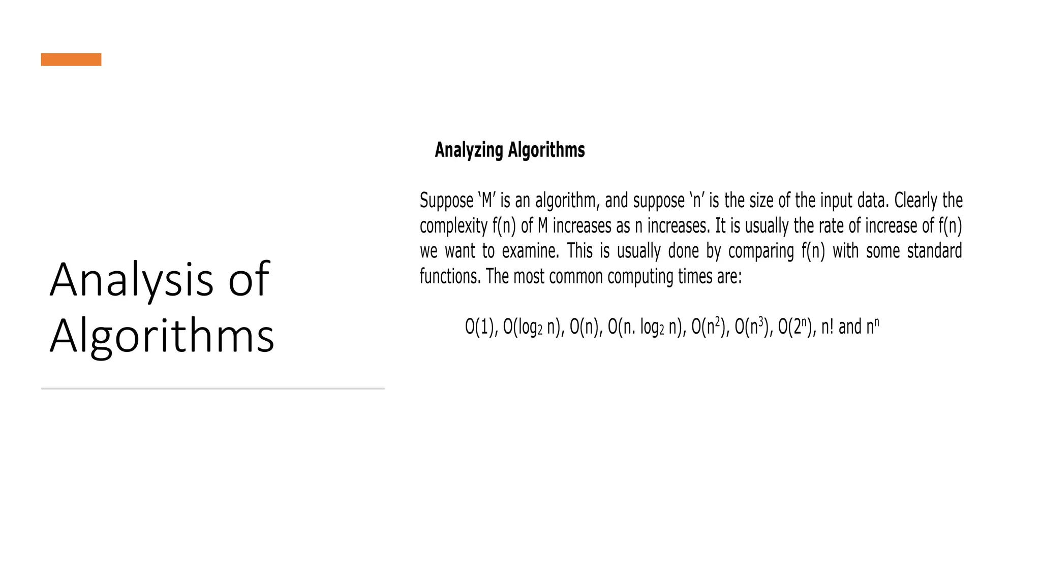 Analysis of
Algorithms
Analyzing Algorithms
Suppose ‘M’ is an algorithm, and suppose ‘n’ is the size of the input data. Clearly the
complexity f(n) of M increases as n increases. It is usually the rate of increase of f(n)
we want to examine. This is usually done by comparing f(n) with some standard
functions. The most common computing times are:
O(1), O(log2 n), O(n), O(n. log2 n), O(n2
), O(n3
), O(2n
), n! and nn
 