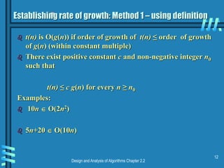 Design and Analysis of Algorithms Chapter 2.2
12
Establishing rate of growth: Method 1 – using definition
 t(n) is O(g(n)) if order of growth of t(n) ≤ order of growth
of g(n) (within constant multiple)
 There exist positive constant c and non-negative integer n0
such that
t(n) ≤ c g(n) for every n ≥ n0
Examples:
 10n  O(2n2)
 5n+20  O(10n)
 