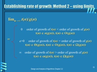 Design and Analysis of Algorithms Chapter 2.2
15
Establishing rate of growth: Method 2 – using limits
limn→∞ t(n)/g(n)
0 order of growth of t(n) < order of growth of g(n)
t(n)  o(g(n)), t(n)  O(g(n))
c>0 order of growth of t(n) = order of growth of g(n)
t(n)  (g(n)), t(n)  O(g(n)), t(n)  (g(n))
∞ order of growth of t(n) > order of growth of g(n)
t(n)  (g(n)), t(n)  (g(n))
=
 