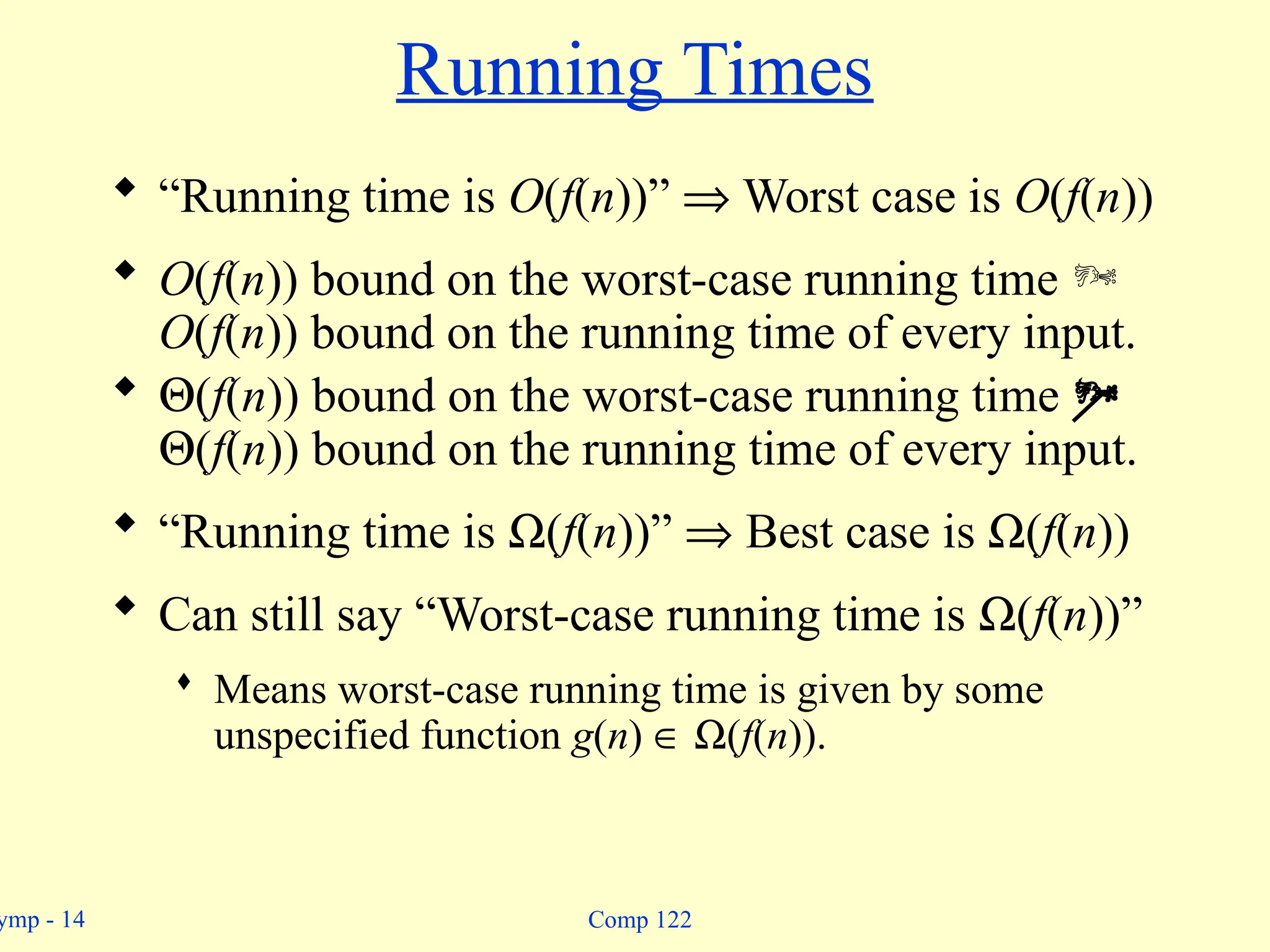 ymp - 14 Comp 122
Running Times
 “Running time is O(f(n))” Þ Worst case is O(f(n))
 O(f(n)) bound on the worst-case running time 
O(f(n)) bound on the running time of every input.
 Q(f(n)) bound on the worst-case running time 
Q(f(n)) bound on the running time of every input.
 “Running time is W(f(n))” Þ Best case is W(f(n))
 Can still say “Worst-case running time is W(f(n))”
 Means worst-case running time is given by some
unspecified function g(n) Î W(f(n)).
 