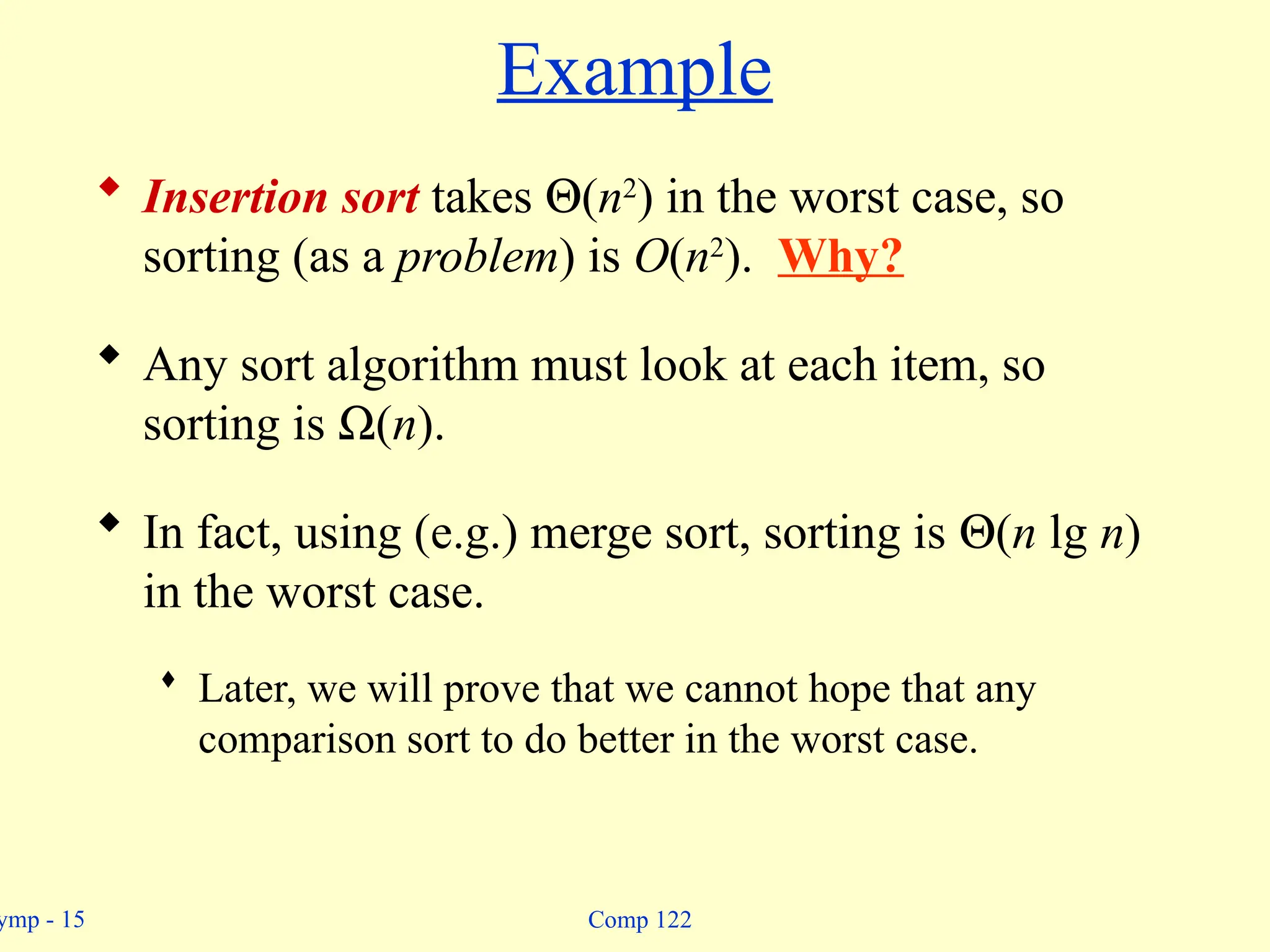 ymp - 15 Comp 122
Example
 Insertion sort takes Q(n2
) in the worst case, so
sorting (as a problem) is O(n2
). Why?
 Any sort algorithm must look at each item, so
sorting is W(n).
 In fact, using (e.g.) merge sort, sorting is Q(n lg n)
in the worst case.
 Later, we will prove that we cannot hope that any
comparison sort to do better in the worst case.
 