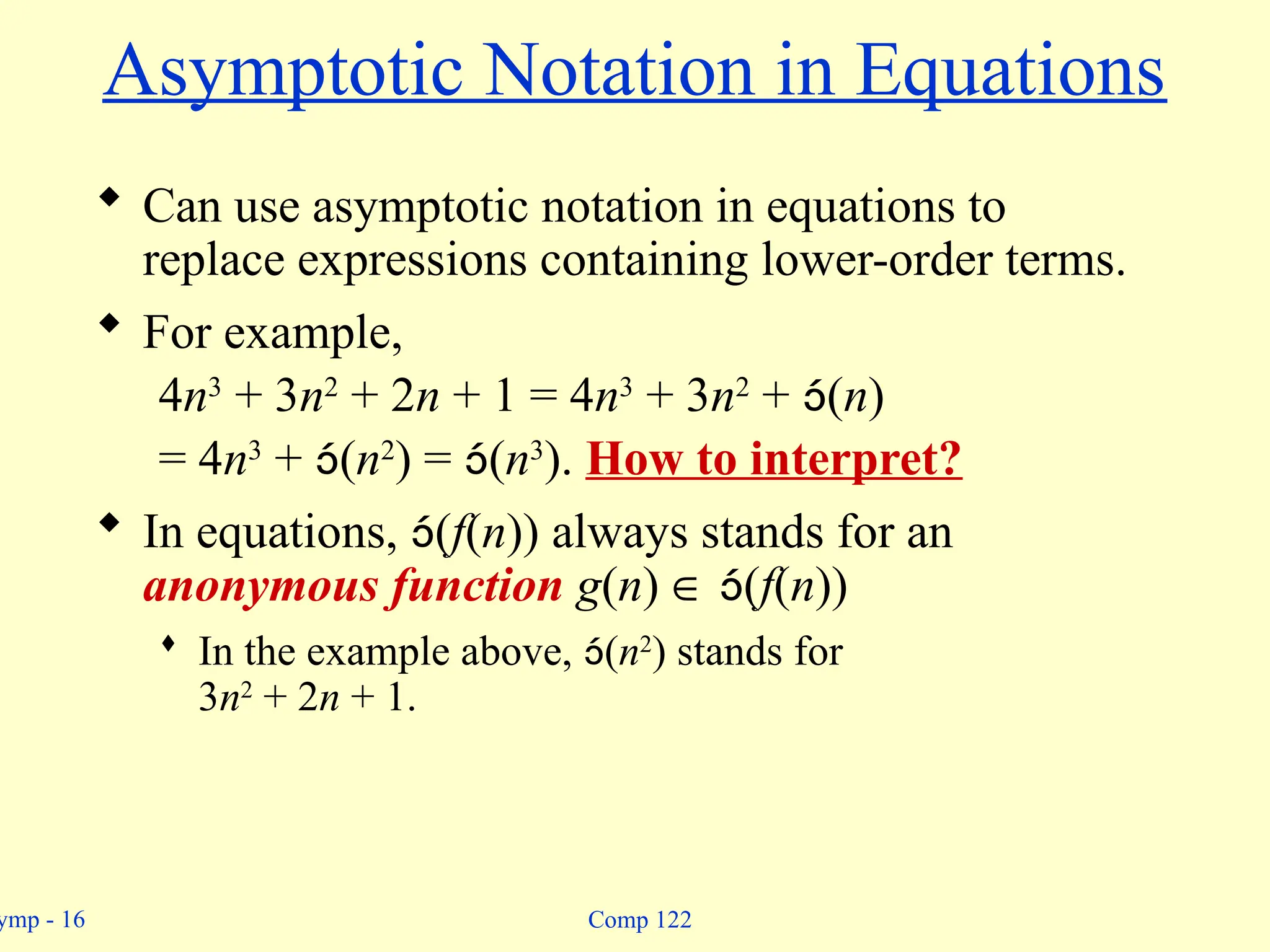 ymp - 16 Comp 122
Asymptotic Notation in Equations
 Can use asymptotic notation in equations to
replace expressions containing lower-order terms.
 For example,
4n3
+ 3n2
+ 2n + 1 = 4n3
+ 3n2
+ (n)
= 4n3
+ (n2
) = (n3
). How to interpret?
 In equations, (f(n)) always stands for an
anonymous function g(n) Î (f(n))
 In the example above, (n2
) stands for
3n2
+ 2n + 1.
 