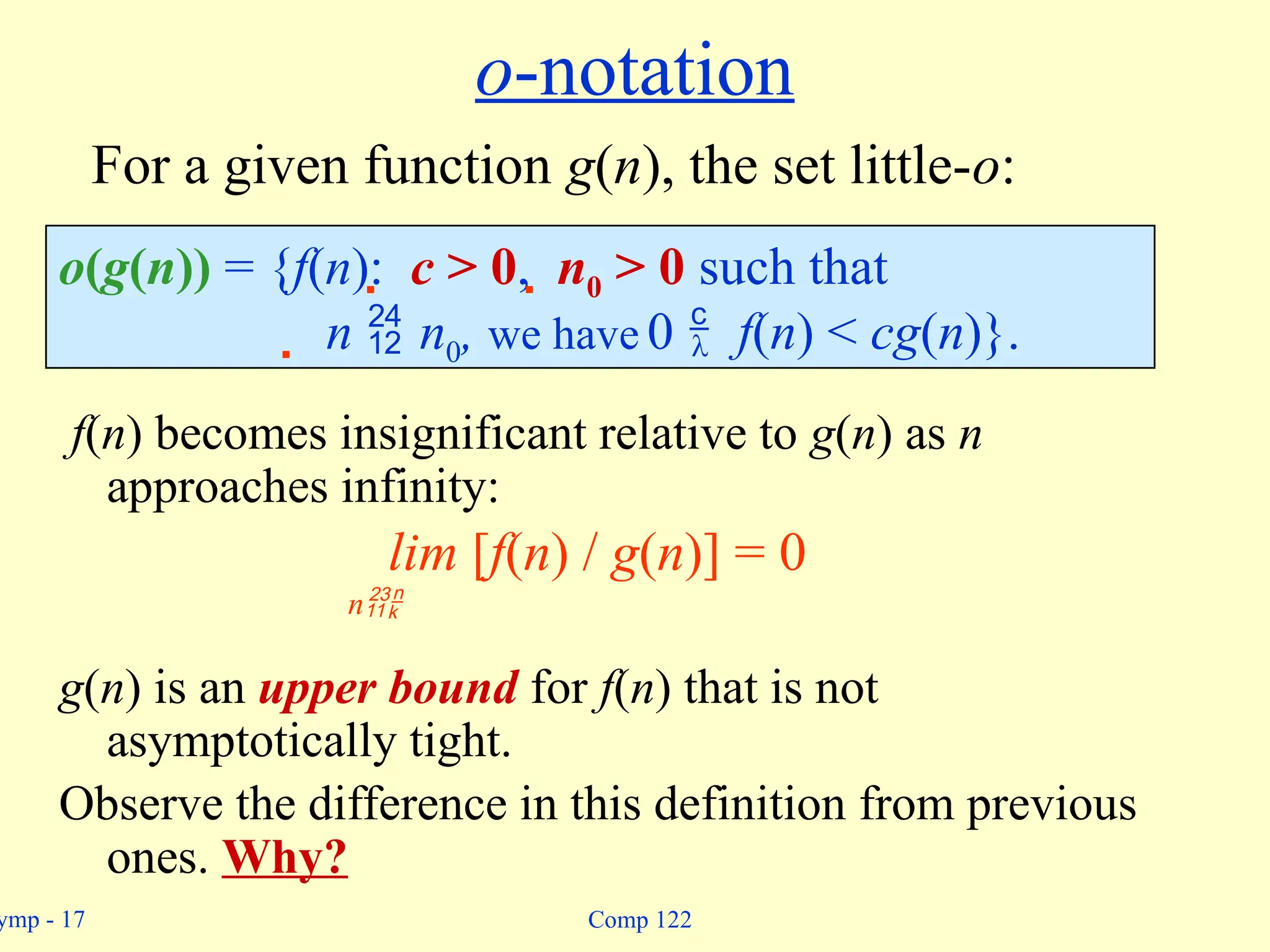 ymp - 17 Comp 122
o-notation
f(n) becomes insignificant relative to g(n) as n
approaches infinity:
lim [f(n) / g(n)] = 0
n
g(n) is an upper bound for f(n) that is not
asymptotically tight.
Observe the difference in this definition from previous
ones. Why?
o(g(n)) = {f(n):  c > 0,  n0 > 0 such that
 n  n0, we have 0  f(n) < cg(n)}.
For a given function g(n), the set little-o:
 