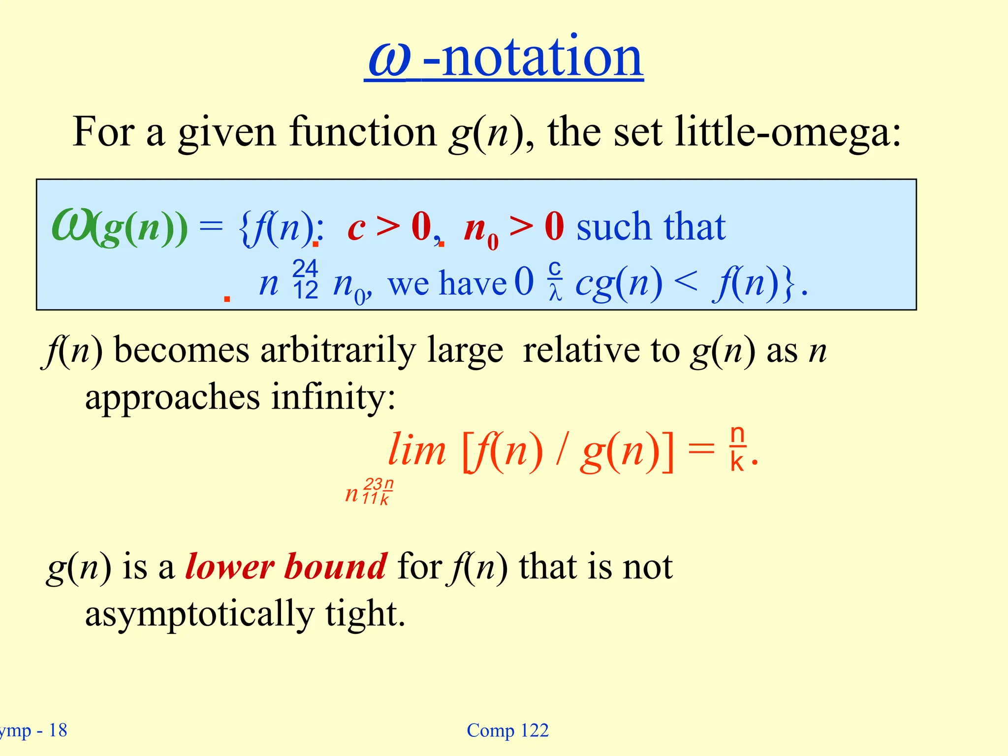 ymp - 18 Comp 122
w(g(n)) = {f(n):  c > 0,  n0 > 0 such that
 n  n0, we have 0  cg(n) < f(n)}.
w -notation
f(n) becomes arbitrarily large relative to g(n) as n
approaches infinity:
lim [f(n) / g(n)] = .
n
g(n) is a lower bound for f(n) that is not
asymptotically tight.
For a given function g(n), the set little-omega:
 