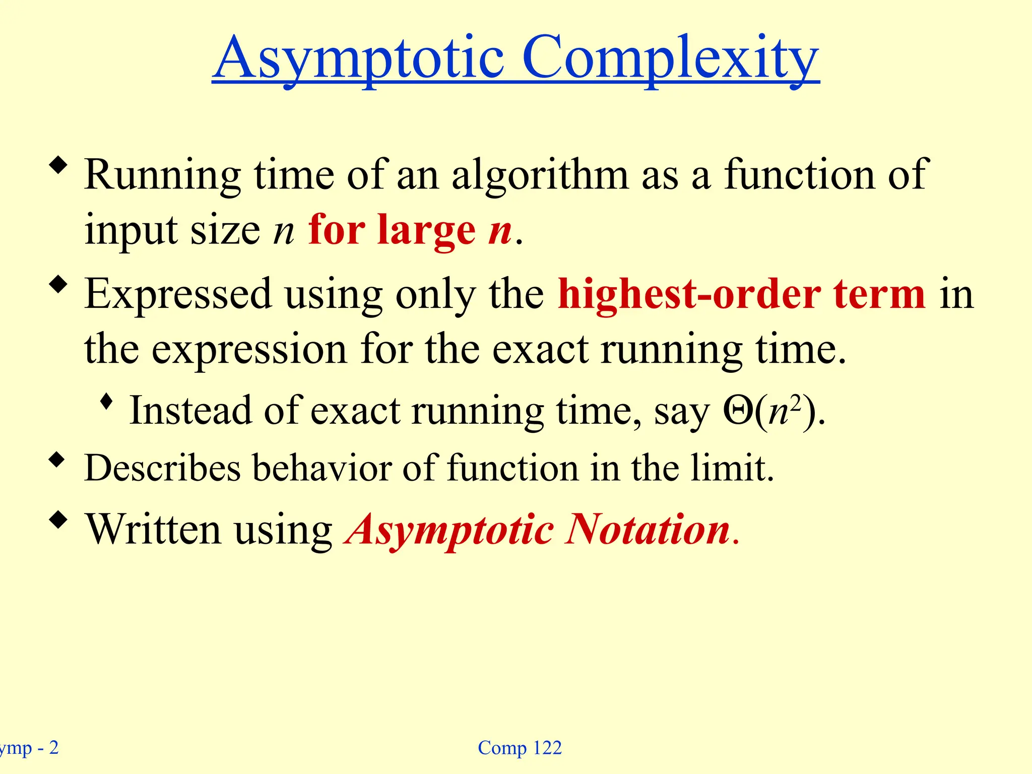 ymp - 2 Comp 122
Asymptotic Complexity
 Running time of an algorithm as a function of
input size n for large n.
 Expressed using only the highest-order term in
the expression for the exact running time.
 Instead of exact running time, say Q(n2
).
 Describes behavior of function in the limit.
 Written using Asymptotic Notation.
 