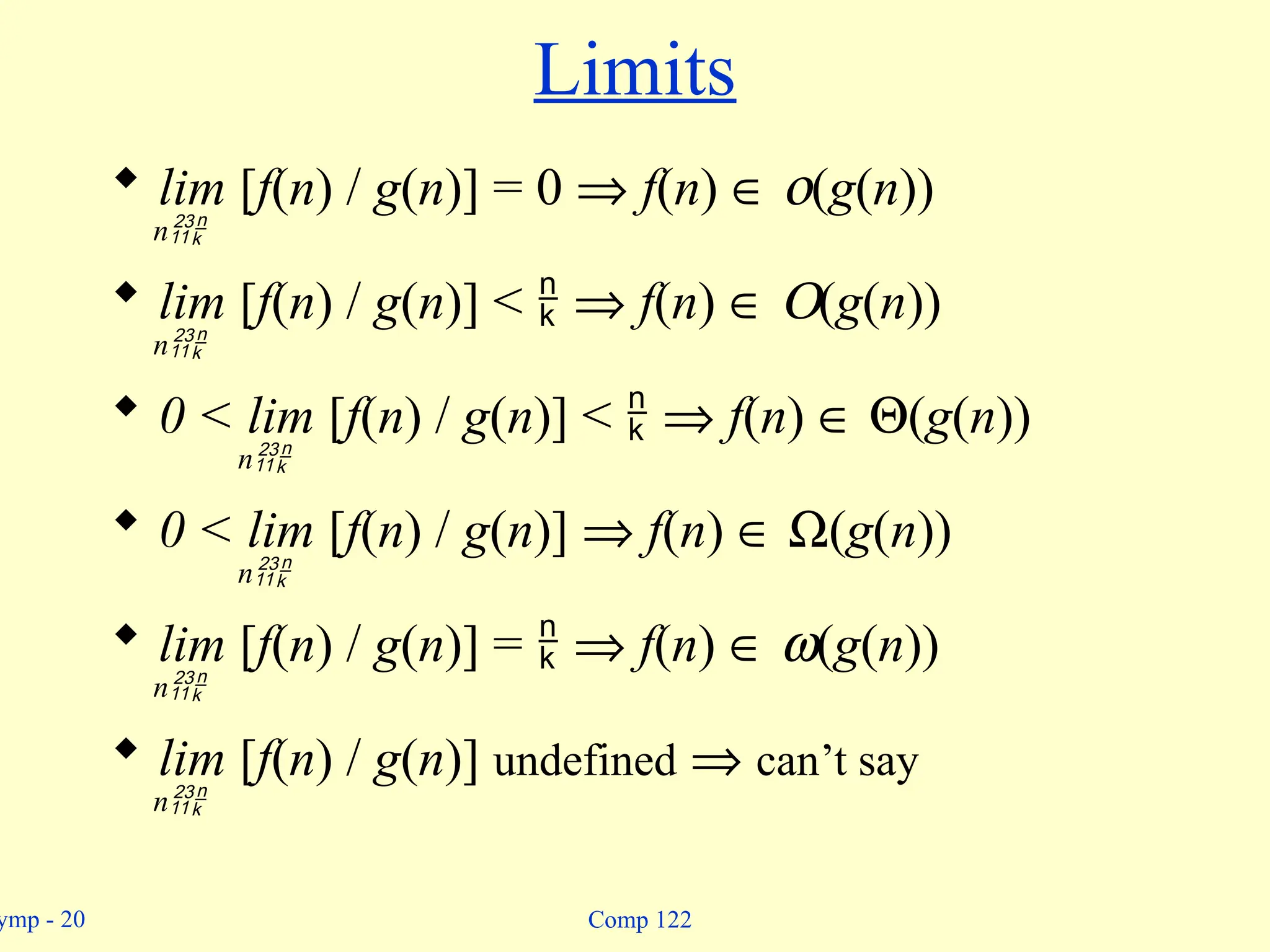ymp - 20 Comp 122
Limits
 lim [f(n) / g(n)] = 0 Þ f(n) Î o(g(n))
n
 lim [f(n) / g(n)] <  Þ f(n) Î O(g(n))
n
 0 < lim [f(n) / g(n)] <  Þ f(n) Î Q(g(n))
n
 0 < lim [f(n) / g(n)] Þ f(n) Î W(g(n))
n
 lim [f(n) / g(n)] =  Þ f(n) Î w(g(n))
n
 lim [f(n) / g(n)] undefined Þ can’t say
n
 