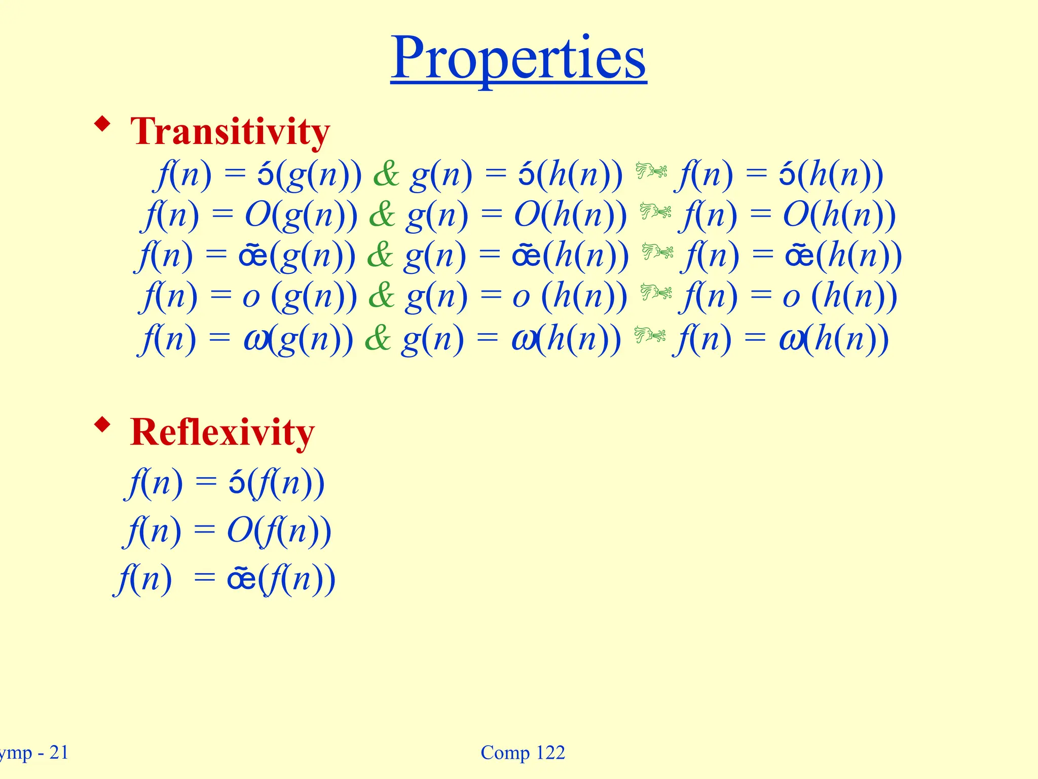 ymp - 21 Comp 122
Properties
 Transitivity
f(n) = (g(n)) & g(n) = (h(n))  f(n) = (h(n))
f(n) = O(g(n)) & g(n) = O(h(n))  f(n) = O(h(n))
f(n) = (g(n)) & g(n) = (h(n))  f(n) = (h(n))
f(n) = o (g(n)) & g(n) = o (h(n))  f(n) = o (h(n))
f(n) = w(g(n)) & g(n) = w(h(n))  f(n) = w(h(n))
 Reflexivity
f(n) = (f(n))
f(n) = O(f(n))
f(n) = (f(n))
 