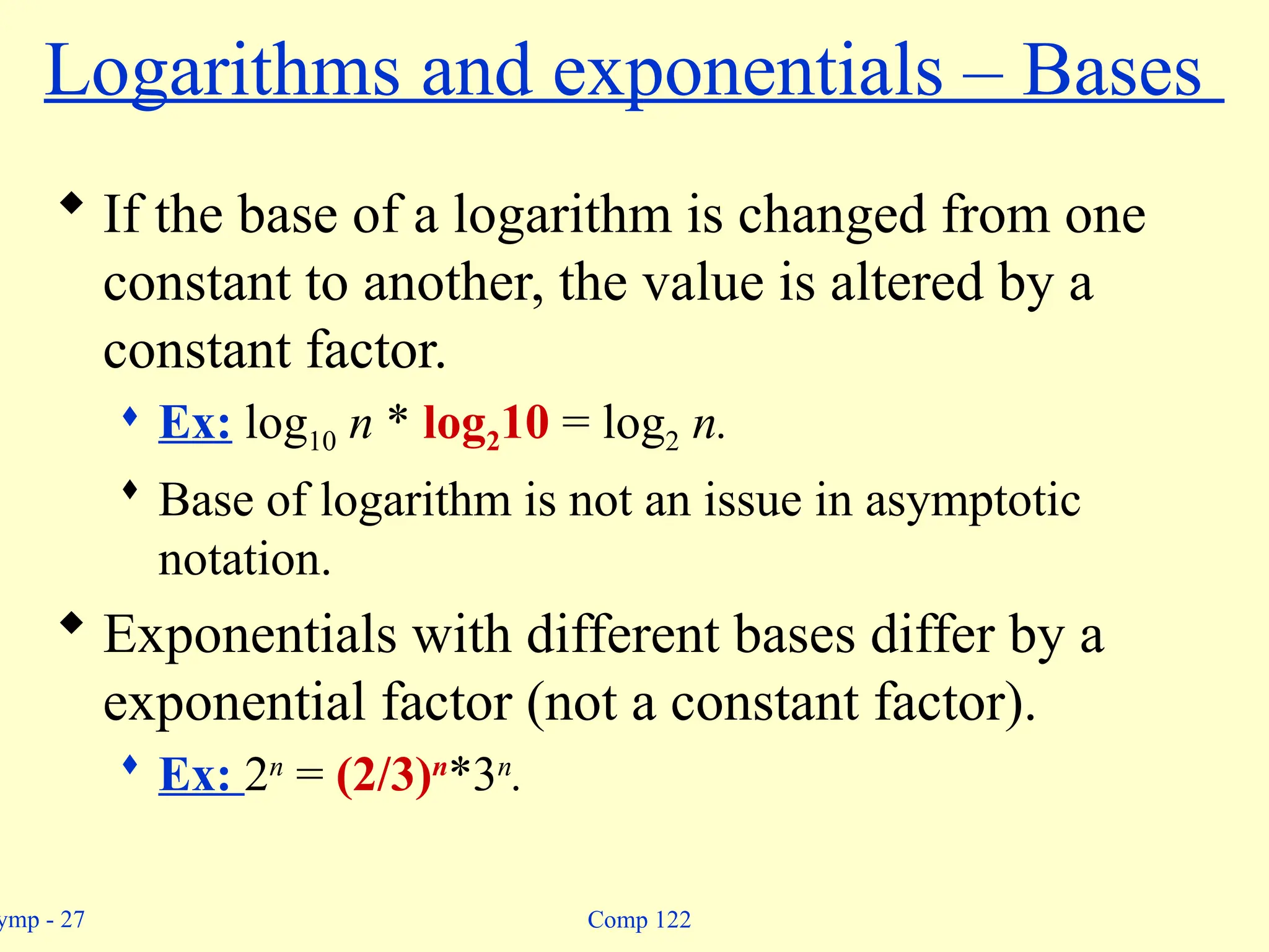 ymp - 27 Comp 122
Logarithms and exponentials – Bases
 If the base of a logarithm is changed from one
constant to another, the value is altered by a
constant factor.
 Ex: log10 n * log210 = log2 n.
 Base of logarithm is not an issue in asymptotic
notation.
 Exponentials with different bases differ by a
exponential factor (not a constant factor).
 Ex: 2n
= (2/3)n
*3n
.
 