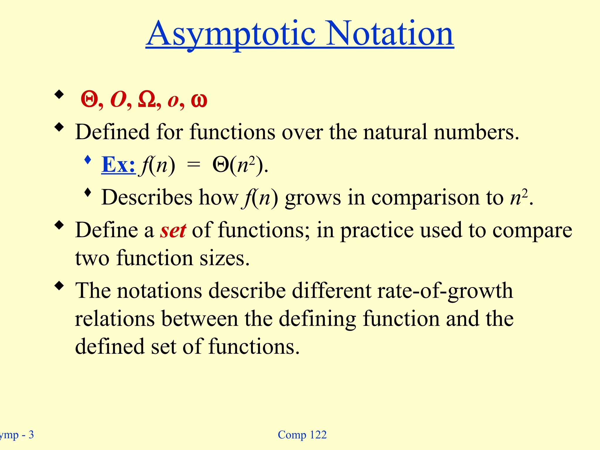 ymp - 3 Comp 122
Asymptotic Notation
 Q, O, W, o, w
 Defined for functions over the natural numbers.
 Ex: f(n) = Q(n2
).
 Describes how f(n) grows in comparison to n2
.
 Define a set of functions; in practice used to compare
two function sizes.
 The notations describe different rate-of-growth
relations between the defining function and the
defined set of functions.
 