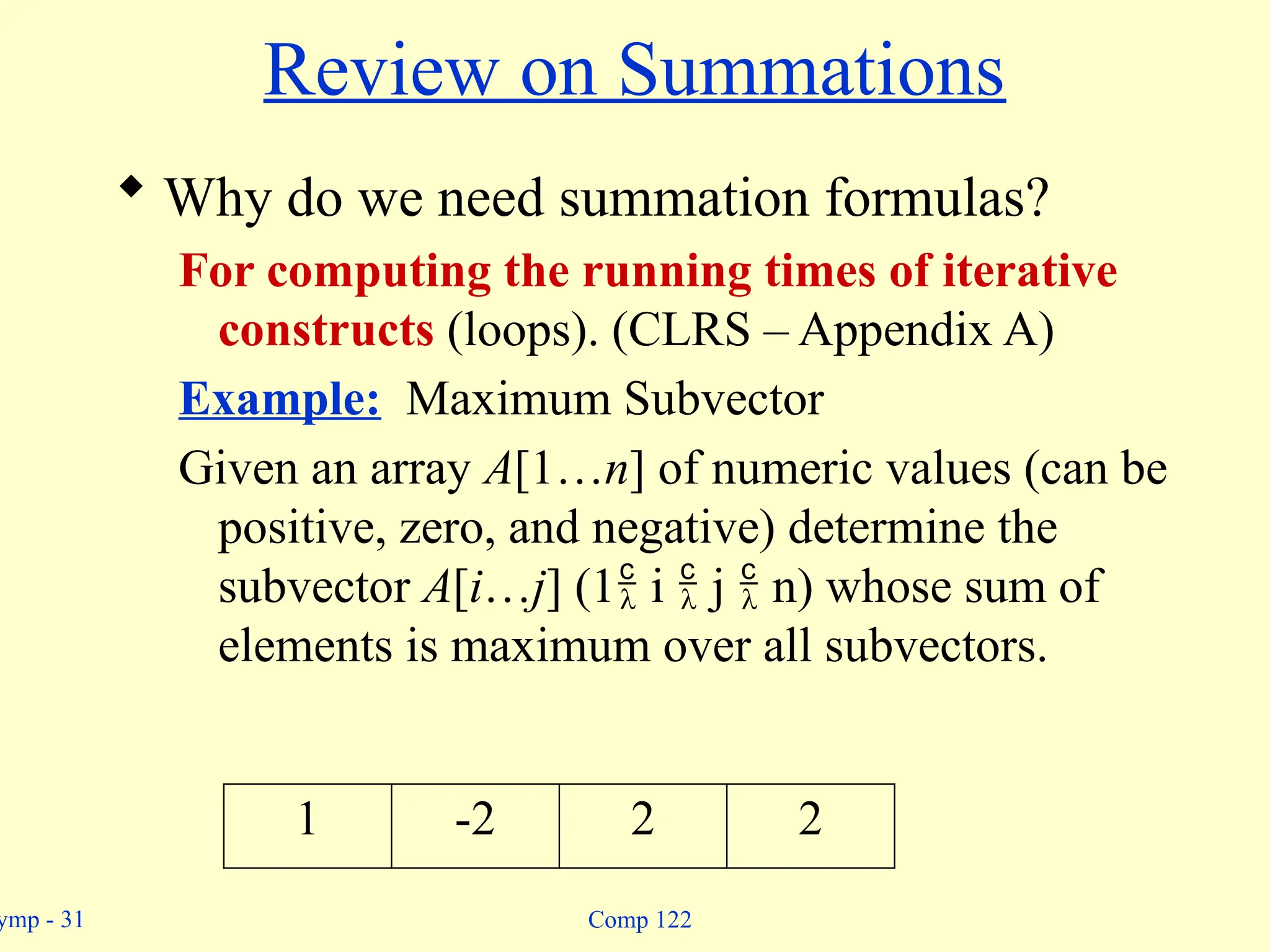 ymp - 31 Comp 122
Review on Summations
 Why do we need summation formulas?
For computing the running times of iterative
constructs (loops). (CLRS – Appendix A)
Example: Maximum Subvector
Given an array A[1…n] of numeric values (can be
positive, zero, and negative) determine the
subvector A[i…j] (1 i  j  n) whose sum of
elements is maximum over all subvectors.
1 -2 2 2
 