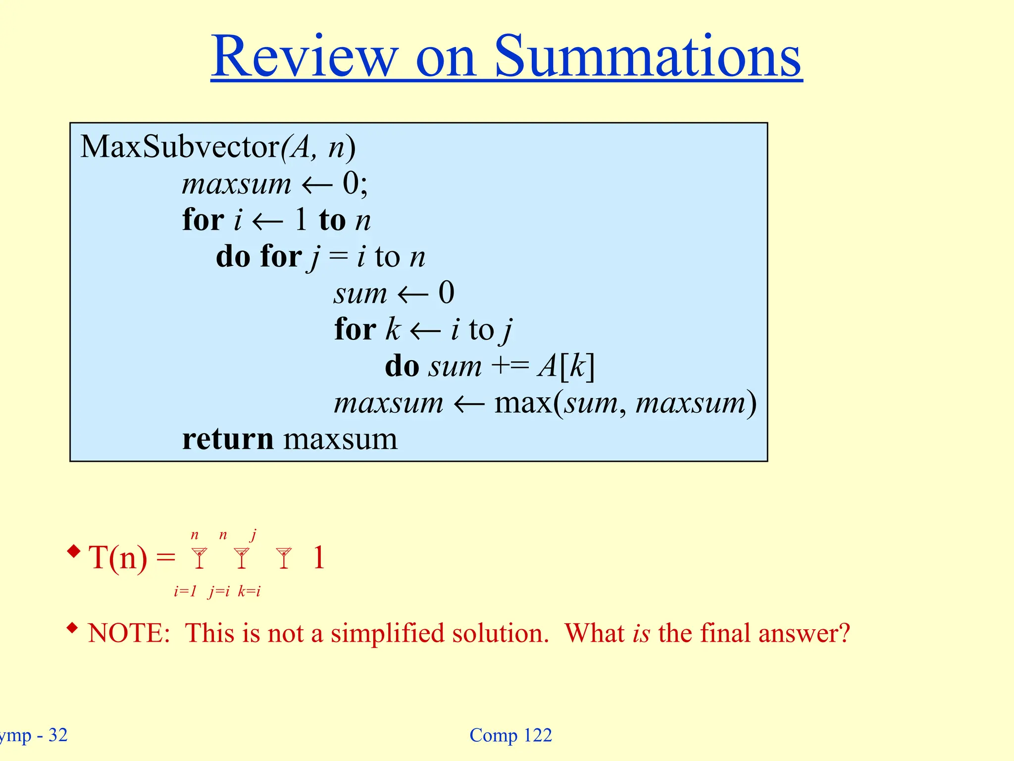 ymp - 32 Comp 122
Review on Summations
MaxSubvector(A, n)
maxsum ¬ 0;
for i ¬ 1 to n
do for j = i to n
sum ¬ 0
for k ¬ i to j
do sum += A[k]
maxsum ¬ max(sum, maxsum)
return maxsum
n n j
T(n) =    1
i=1 j=i k=i
 NOTE: This is not a simplified solution. What is the final answer?
 
