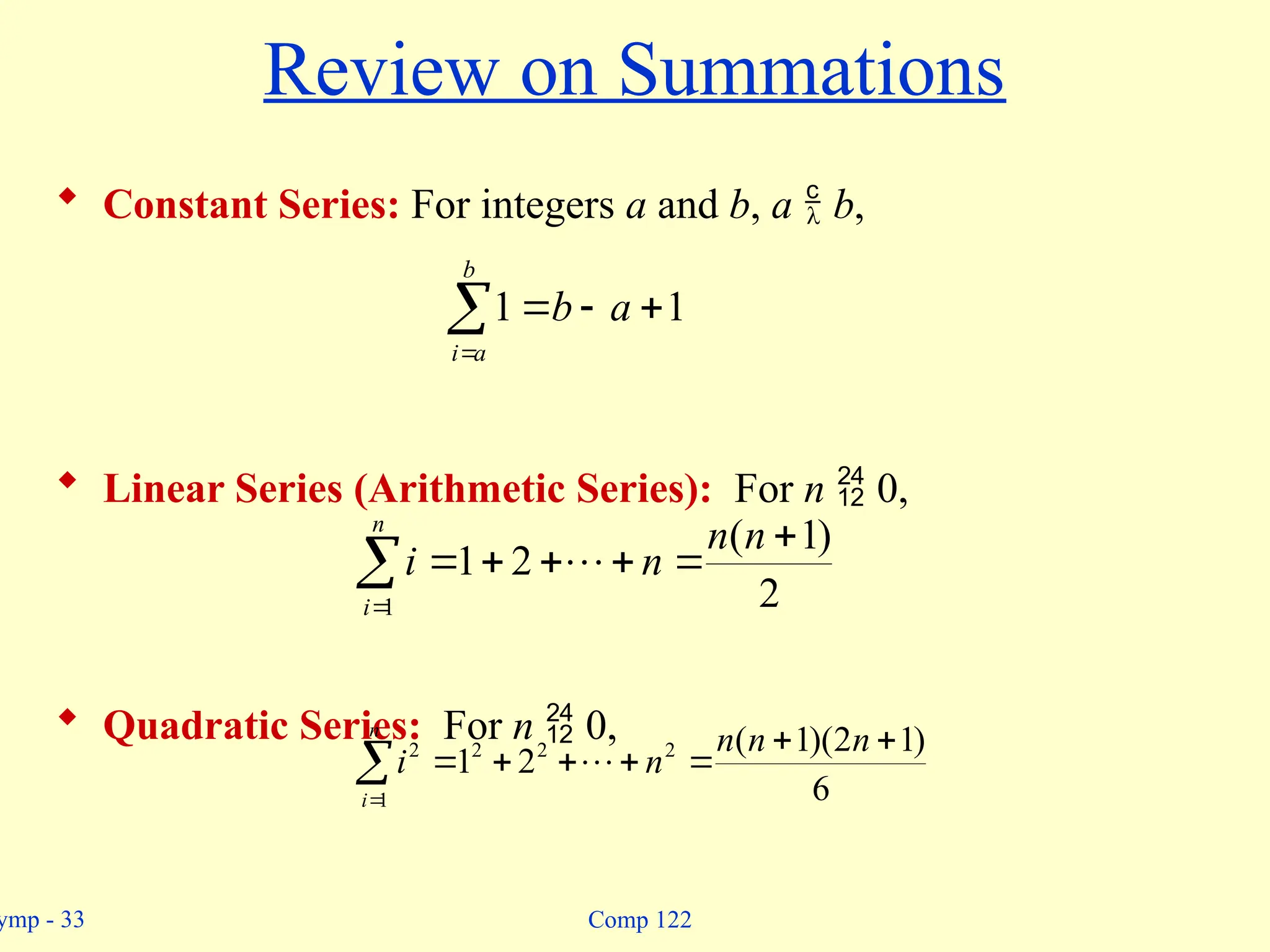 ymp - 33 Comp 122
Review on Summations
 Constant Series: For integers a and b, a  b,
 Linear Series (Arithmetic Series): For n  0,
 Quadratic Series: For n  0,





b
a
i
a
b 1
1
2
)
1
(
2
1
1








n
n
n
i
n
i










n
i
n
n
n
n
i
1
2
2
2
2
6
)
1
2
)(
1
(
2
1 
 