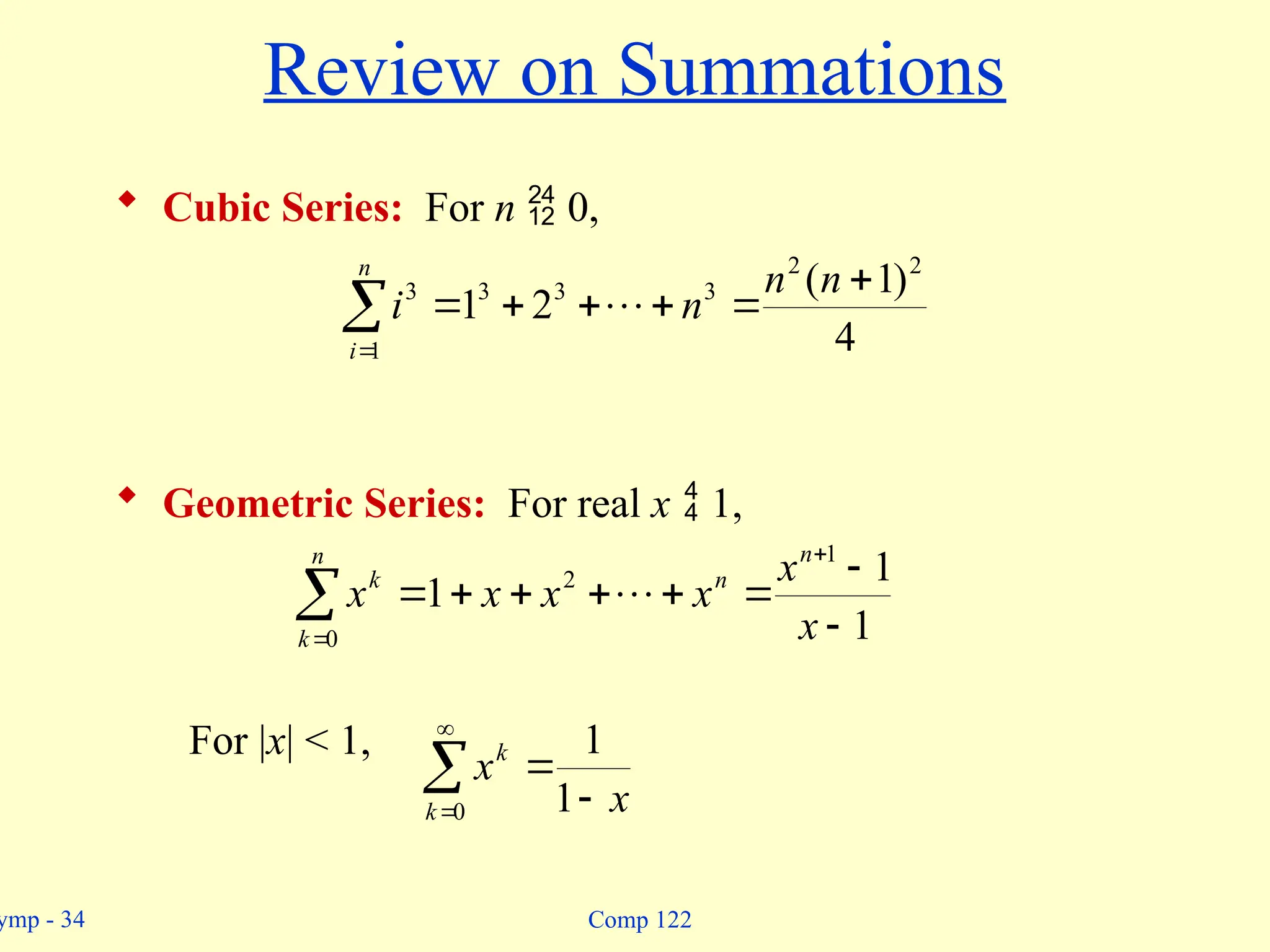 ymp - 34 Comp 122
Review on Summations
 Cubic Series: For n  0,
 Geometric Series: For real x  1,
For |x| < 1,








n
i
n
n
n
i
1
2
2
3
3
3
3
4
)
1
(
2
1 











n
k
n
n
k
x
x
x
x
x
x
0
1
2
1
1
1 


 

0 1
1
k
k
x
x
 