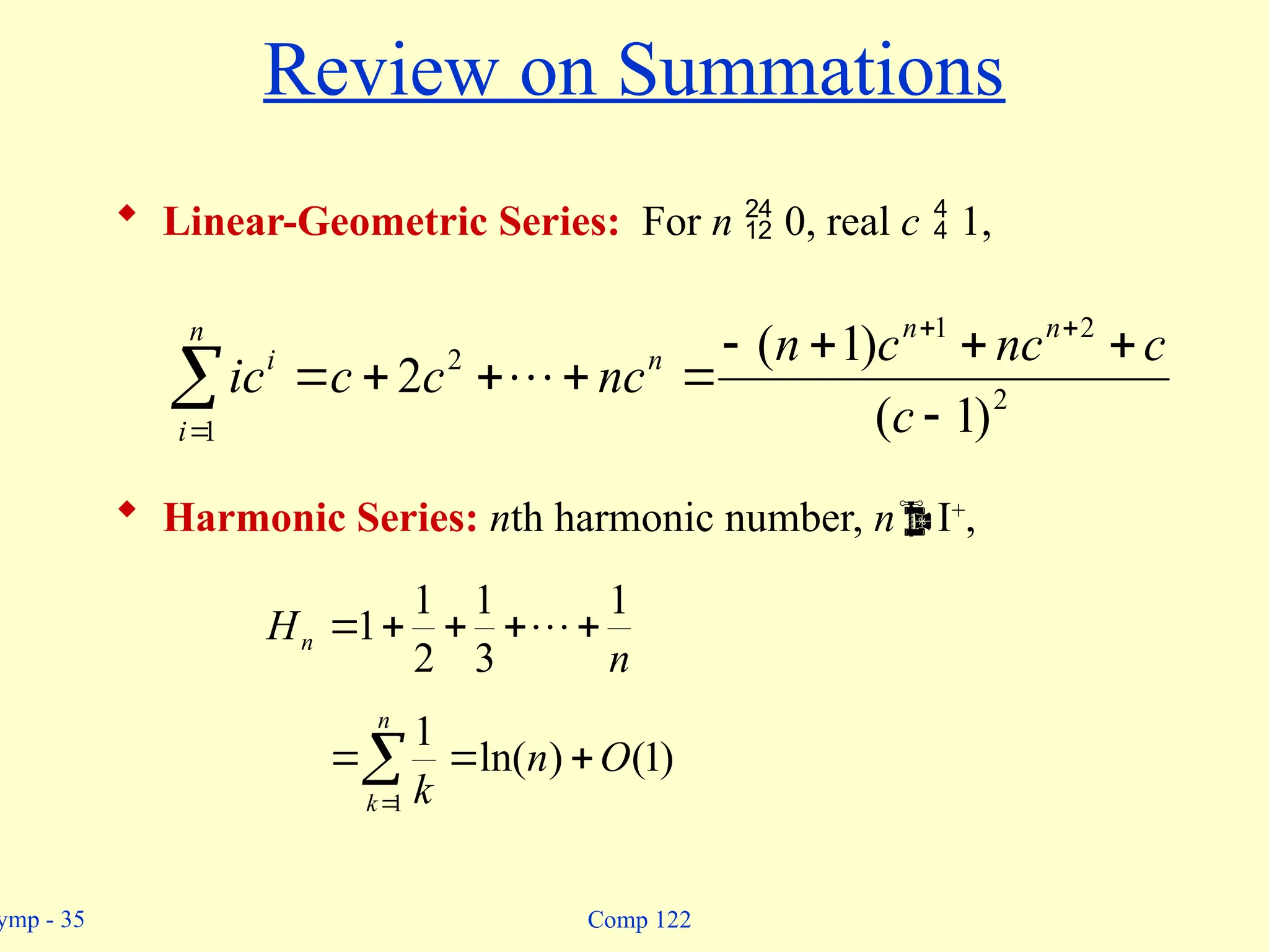 ymp - 35 Comp 122
Review on Summations
 Linear-Geometric Series: For n  0, real c  1,
 Harmonic Series: nth harmonic number, nI+
,














n
i
n
n
n
i
c
c
nc
c
n
nc
c
c
ic
1
2
2
1
2
)
1
(
)
1
(
2 
n
Hn
1
3
1
2
1
1 



 





n
k
O
n
k
1
)
1
(
)
ln(
1
 