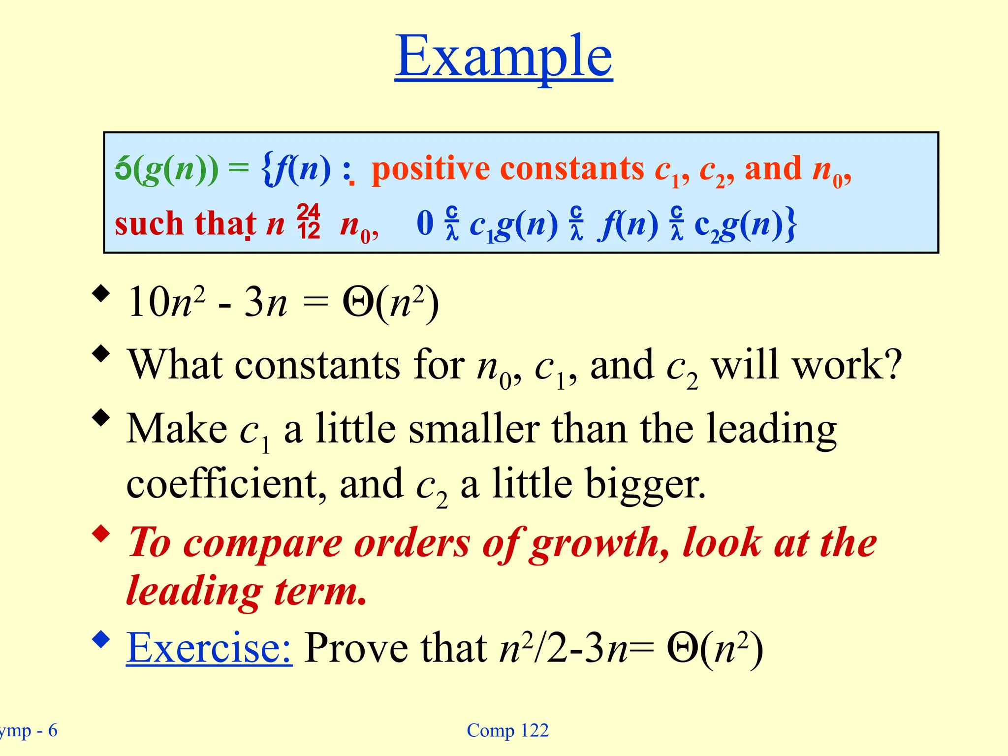 ymp - 6 Comp 122
Example
 10n2
- 3n = Q(n2
)
 What constants for n0, c1, and c2 will work?
 Make c1 a little smaller than the leading
coefficient, and c2 a little bigger.
 To compare orders of growth, look at the
leading term.
 Exercise: Prove that n2
/2-3n= Q(n2
)
(g(n)) = {f(n) :  positive constants c1, c2, and n0,
such that n  n0, 0  c1g(n)  f(n)  c2g(n)}
 