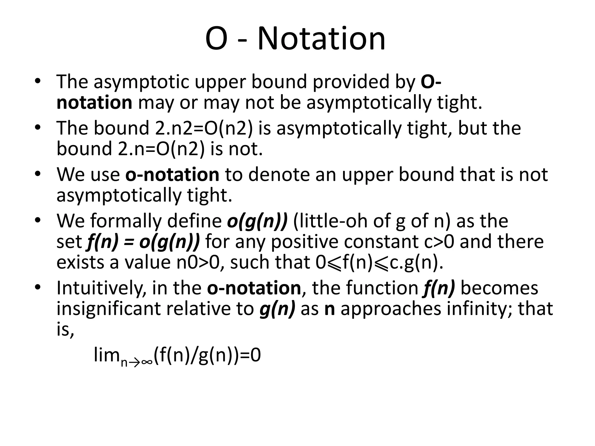O - Notation
• The asymptotic upper bound provided by O-
notation may or may not be asymptotically tight.
• The bound 2.n2=O(n2) is asymptotically tight, but the
bound 2.n=O(n2) is not.
• We use o-notation to denote an upper bound that is not
asymptotically tight.
• We formally define o(g(n)) (little-oh of g of n) as the
set f(n) = o(g(n)) for any positive constant c>0 and there
exists a value n0>0, such that 0⩽f(n)⩽c.g(n).
• Intuitively, in the o-notation, the function f(n) becomes
insignificant relative to g(n) as n approaches infinity; that
is,
limn→∞(f(n)/g(n))=0
 
