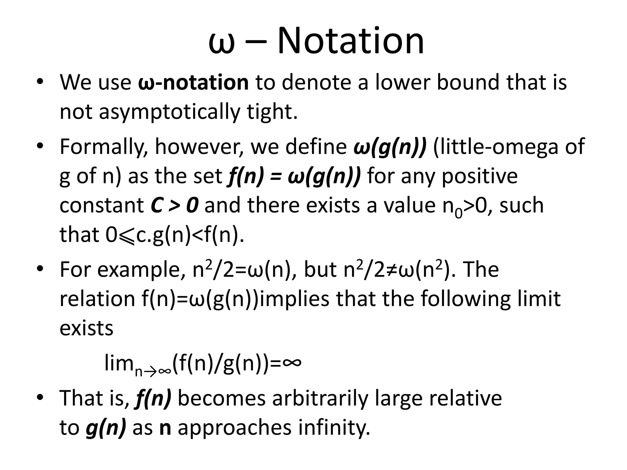 ω – Notation
• We use ω-notation to denote a lower bound that is
not asymptotically tight.
• Formally, however, we define ω(g(n)) (little-omega of
g of n) as the set f(n) = ω(g(n)) for any positive
constant C > 0 and there exists a value n0>0, such
that 0⩽c.g(n)<f(n).
• For example, n2/2=ω(n), but n2/2≠ω(n2). The
relation f(n)=ω(g(n))implies that the following limit
exists
limn→∞(f(n)/g(n))=∞
• That is, f(n) becomes arbitrarily large relative
to g(n) as n approaches infinity.
 