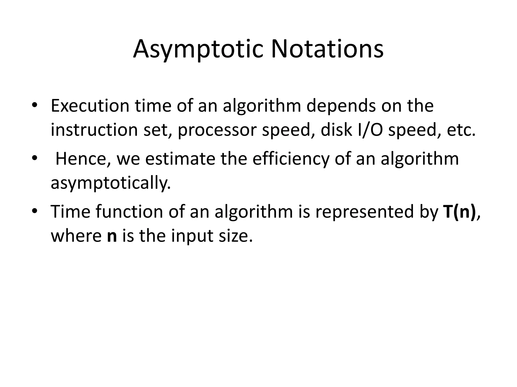 Asymptotic Notations
• Execution time of an algorithm depends on the
instruction set, processor speed, disk I/O speed, etc.
• Hence, we estimate the efficiency of an algorithm
asymptotically.
• Time function of an algorithm is represented by T(n),
where n is the input size.
 