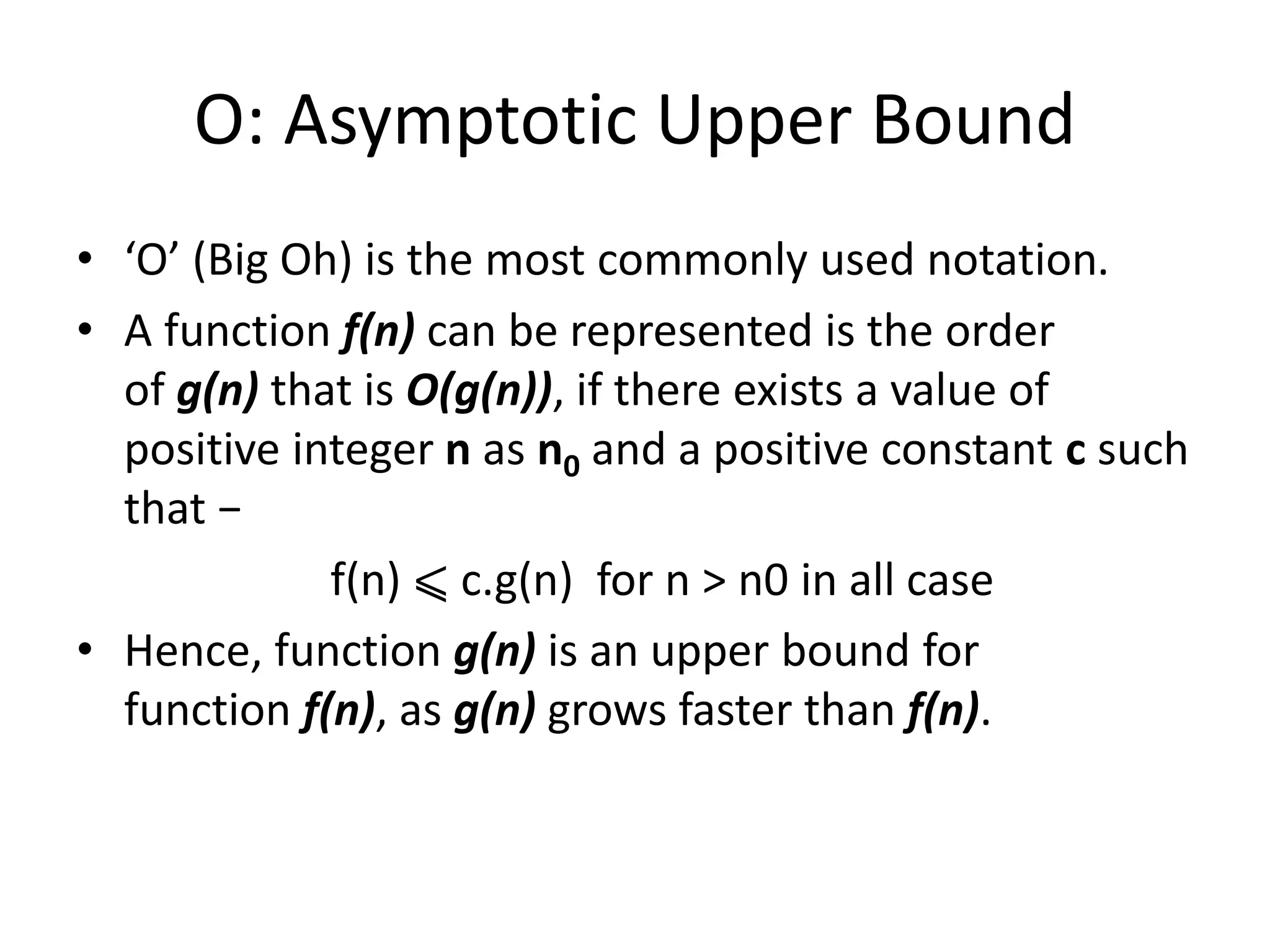 O: Asymptotic Upper Bound
• ‘O’ (Big Oh) is the most commonly used notation.
• A function f(n) can be represented is the order
of g(n) that is O(g(n)), if there exists a value of
positive integer n as n0 and a positive constant c such
that −
f(n) ⩽ c.g(n) for n > n0 in all case
• Hence, function g(n) is an upper bound for
function f(n), as g(n) grows faster than f(n).
 