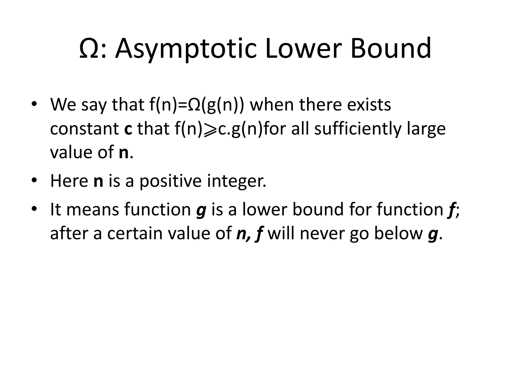 Ω: Asymptotic Lower Bound
• We say that f(n)=Ω(g(n)) when there exists
constant c that f(n)⩾c.g(n)for all sufficiently large
value of n.
• Here n is a positive integer.
• It means function g is a lower bound for function f;
after a certain value of n, f will never go below g.
 
