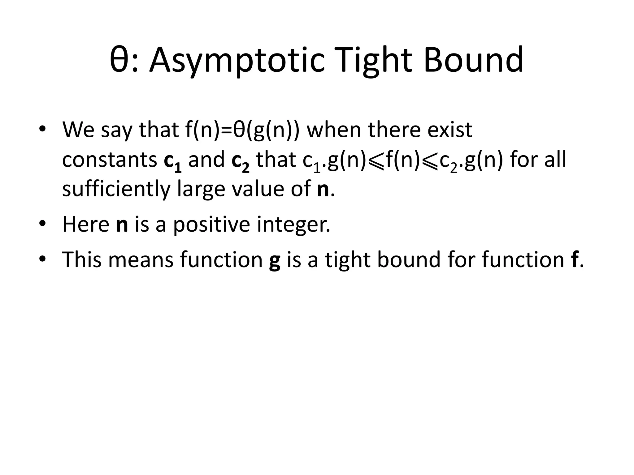 θ: Asymptotic Tight Bound
• We say that f(n)=θ(g(n)) when there exist
constants c1 and c2 that c1.g(n)⩽f(n)⩽c2.g(n) for all
sufficiently large value of n.
• Here n is a positive integer.
• This means function g is a tight bound for function f.
 