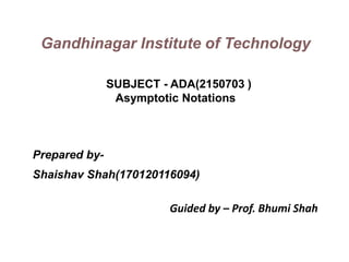 Prepared by-
Shaishav Shah(170120116094)
Guided by – Prof. Bhumi Shah
Gandhinagar Institute of Technology
SUBJECT - ADA(2150703 )
Asymptotic Notations
 