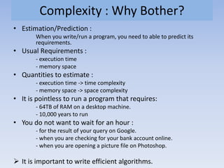 Complexity : Why Bother?
• Estimation/Prediction :
When you write/run a program, you need to able to predict its
requirements.
• Usual Requirements :
- execution time
- memory space
• Quantities to estimate :
- execution time -> time complexity
- memory space -> space complexity
• It is pointless to run a program that requires:
- 64TB of RAM on a desktop machine.
- 10,000 years to run
• You do not want to wait for an hour :
- for the result of your query on Google.
- when you are checking for your bank account online.
- when you are opening a picture file on Photoshop.
 It is important to write efficient algorithms.
 