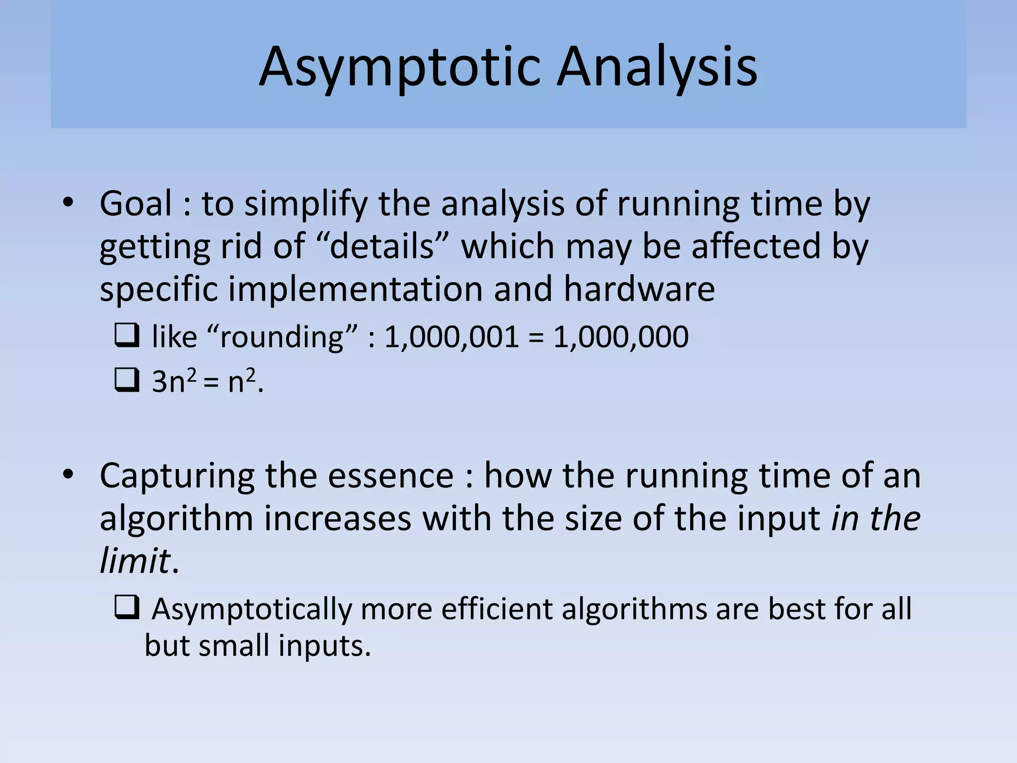 Asymptotic Analysis
• Goal : to simplify the analysis of running time by
getting rid of “details” which may be affected by
specific implementation and hardware
 like “rounding” : 1,000,001 = 1,000,000
 3n2 = n2.
• Capturing the essence : how the running time of an
algorithm increases with the size of the input in the
limit.
 Asymptotically more efficient algorithms are best for all
but small inputs.
 