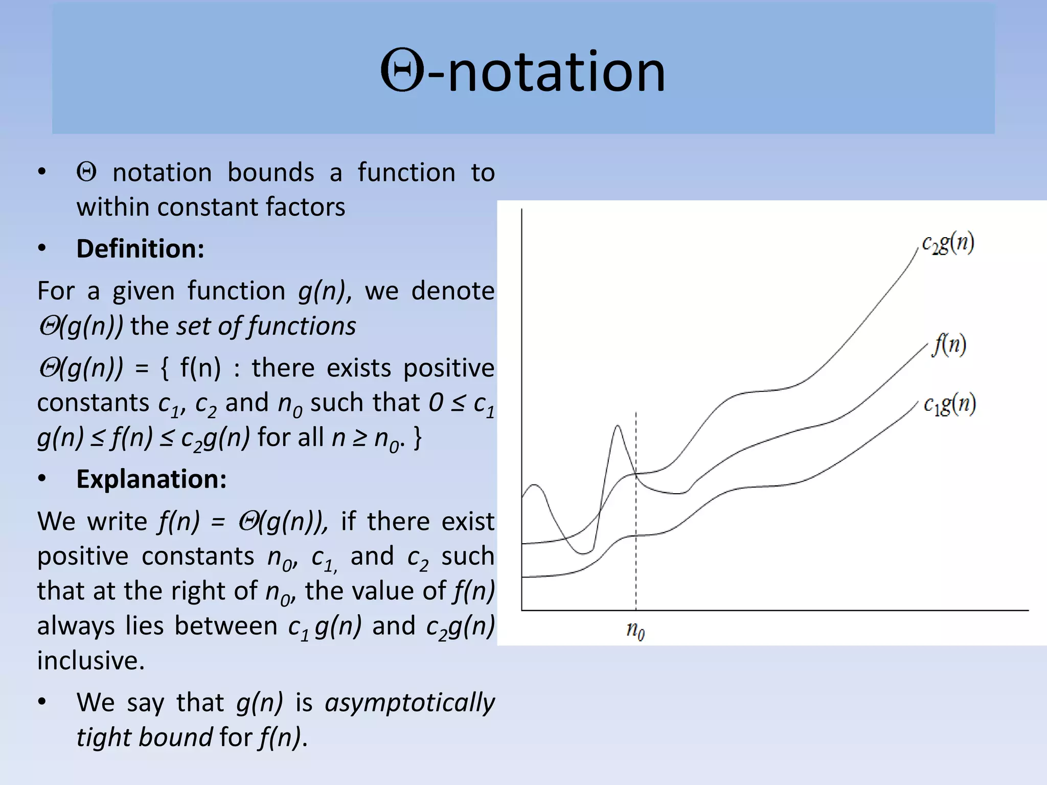 -notation
• notation bounds a function to
within constant factors
• Definition:
For a given function g(n), we denote
(g(n)) the set of functions
(g(n)) = { f(n) : there exists positive
constants c1, c2 and n0 such that 0 ≤ c1
g(n) ≤ f(n) ≤ c2g(n) for all n ≥ n0. }
• Explanation:
We write f(n) = (g(n)), if there exist
positive constants n0, c1, and c2 such
that at the right of n0, the value of f(n)
always lies between c1 g(n) and c2g(n)
inclusive.
• We say that g(n) is asymptotically
tight bound for f(n).
 