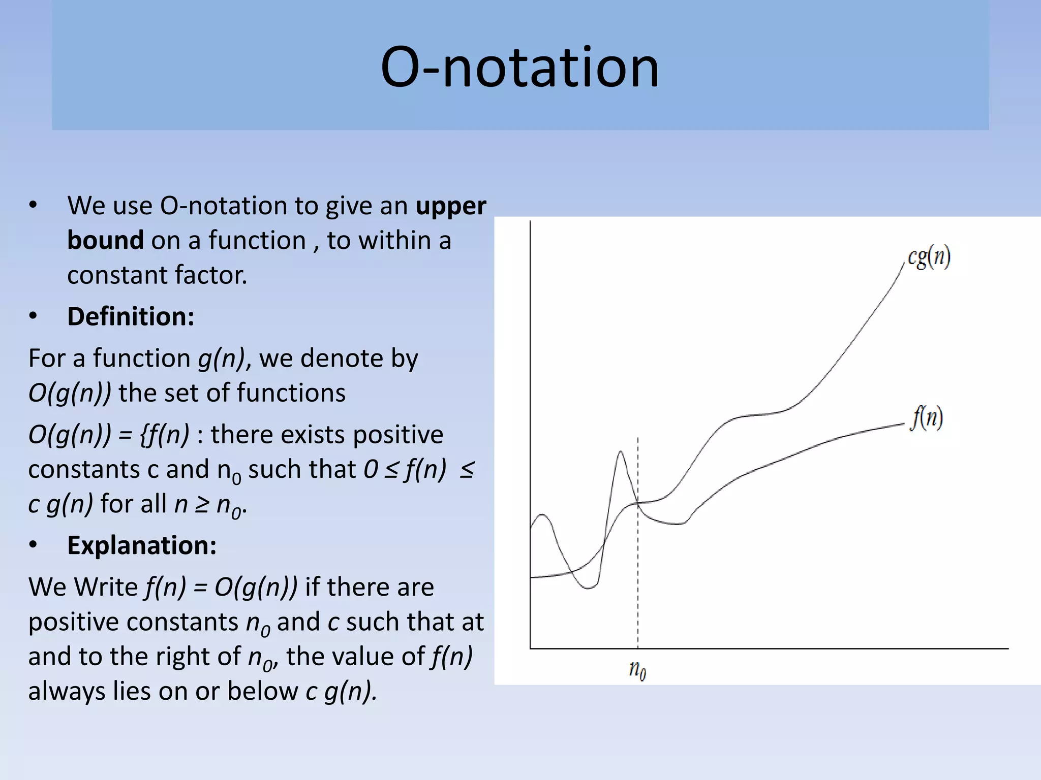 O-notation
• We use O-notation to give an upper
bound on a function , to within a
constant factor.
• Definition:
For a function g(n), we denote by
O(g(n)) the set of functions
O(g(n)) = {f(n) : there exists positive
constants c and n0 such that 0 ≤ f(n) ≤
c g(n) for all n ≥ n0.
• Explanation:
We Write f(n) = O(g(n)) if there are
positive constants n0 and c such that at
and to the right of n0, the value of f(n)
always lies on or below c g(n).
 