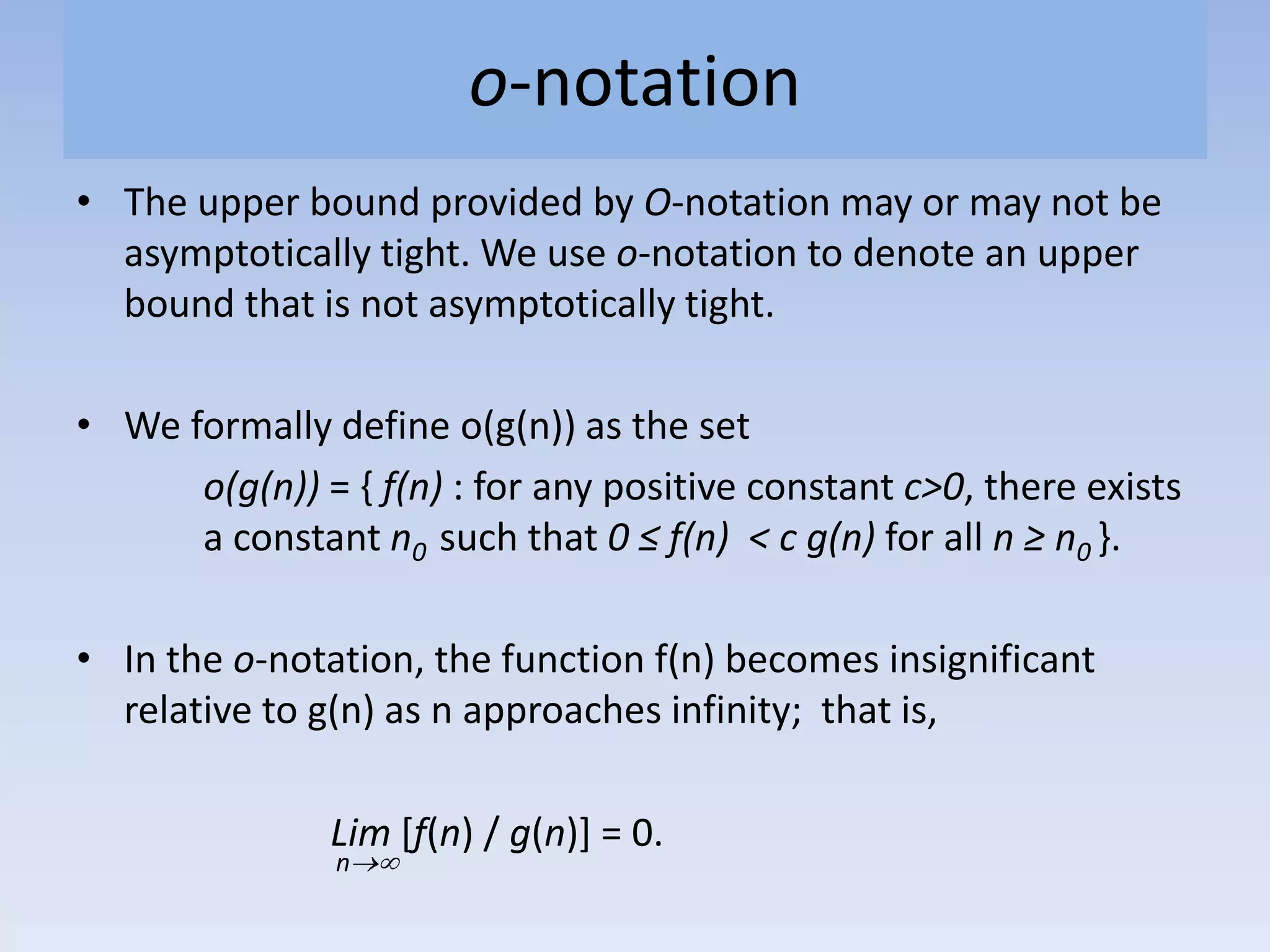 o-notation
• The upper bound provided by O-notation may or may not be
asymptotically tight. We use o-notation to denote an upper
bound that is not asymptotically tight.
• We formally define o(g(n)) as the set
o(g(n)) = { f(n) : for any positive constant c>0, there exists
a constant n0 such that 0 ≤ f(n) < c g(n) for all n ≥ n0 }.
• In the o-notation, the function f(n) becomes insignificant
relative to g(n) as n approaches infinity; that is,
Lim [f(n) / g(n)] = 0.
n
 