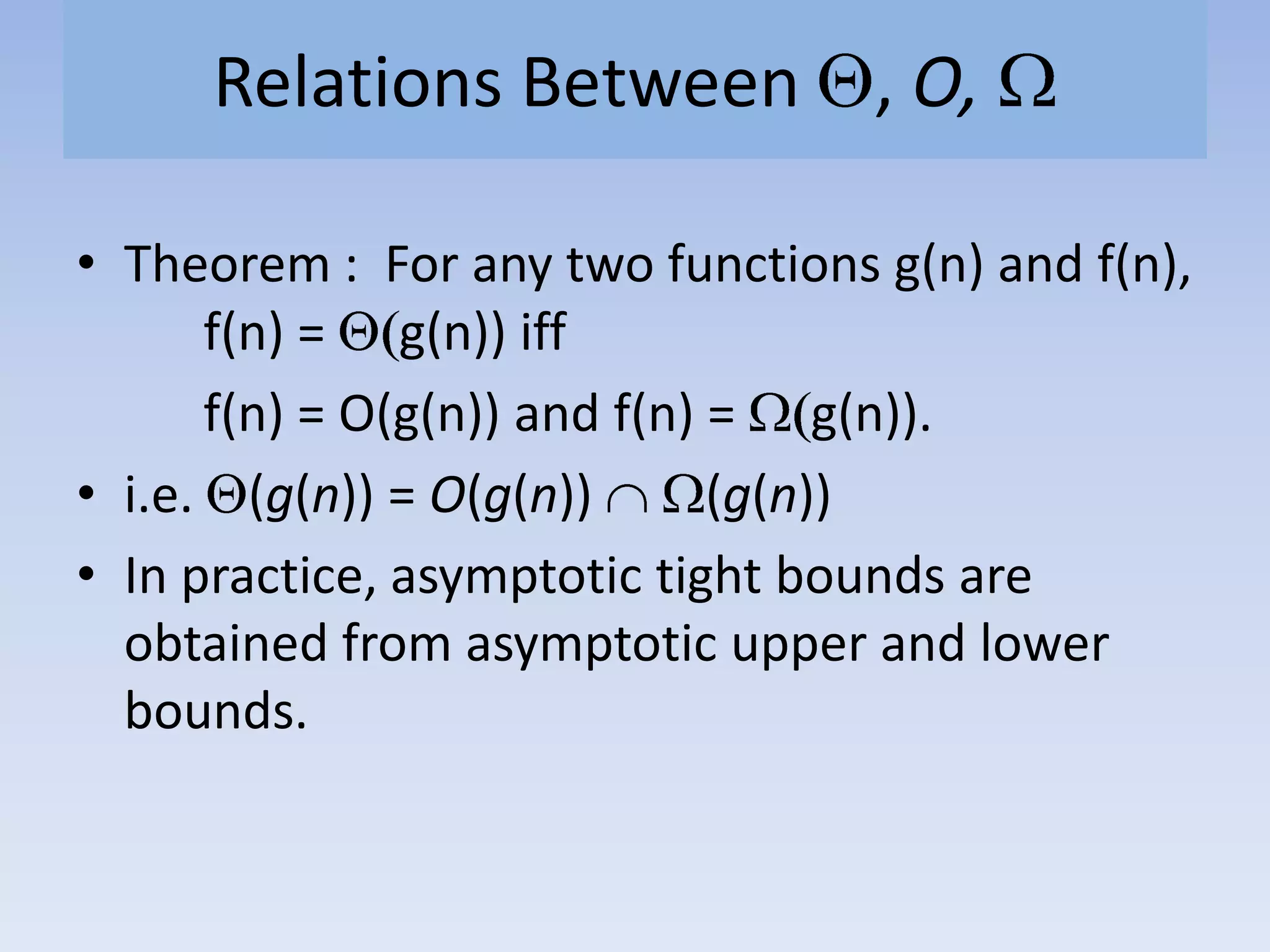 Relations Between , O,
• Theorem : For any two functions g(n) and f(n),
f(n) = g(n)) iff
f(n) = O(g(n)) and f(n) = g(n)).
• i.e. (g(n)) = O(g(n)) (g(n))
• In practice, asymptotic tight bounds are
obtained from asymptotic upper and lower
bounds.
 