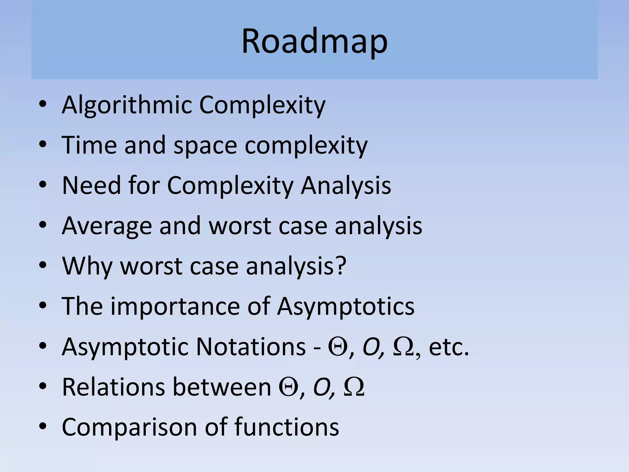Roadmap
• Algorithmic Complexity
• Time and space complexity
• Need for Complexity Analysis
• Average and worst case analysis
• Why worst case analysis?
• The importance of Asymptotics
• Asymptotic Notations - , O, etc.
• Relations between , O,
• Comparison of functions
 
