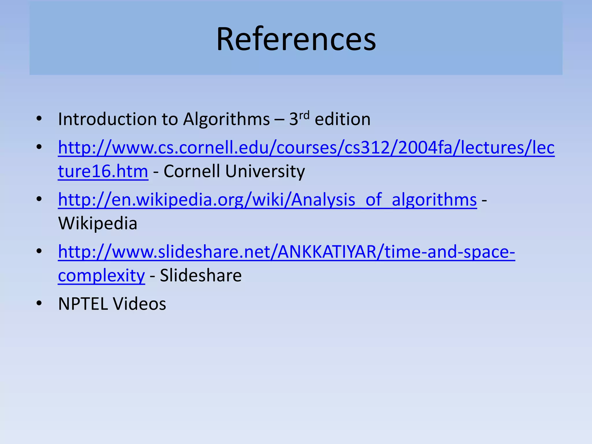 References
• Introduction to Algorithms – 3rd edition
• http://www.cs.cornell.edu/courses/cs312/2004fa/lectures/lec
ture16.htm - Cornell University
• http://en.wikipedia.org/wiki/Analysis_of_algorithms -
Wikipedia
• http://www.slideshare.net/ANKKATIYAR/time-and-space-
complexity - Slideshare
• NPTEL Videos
 